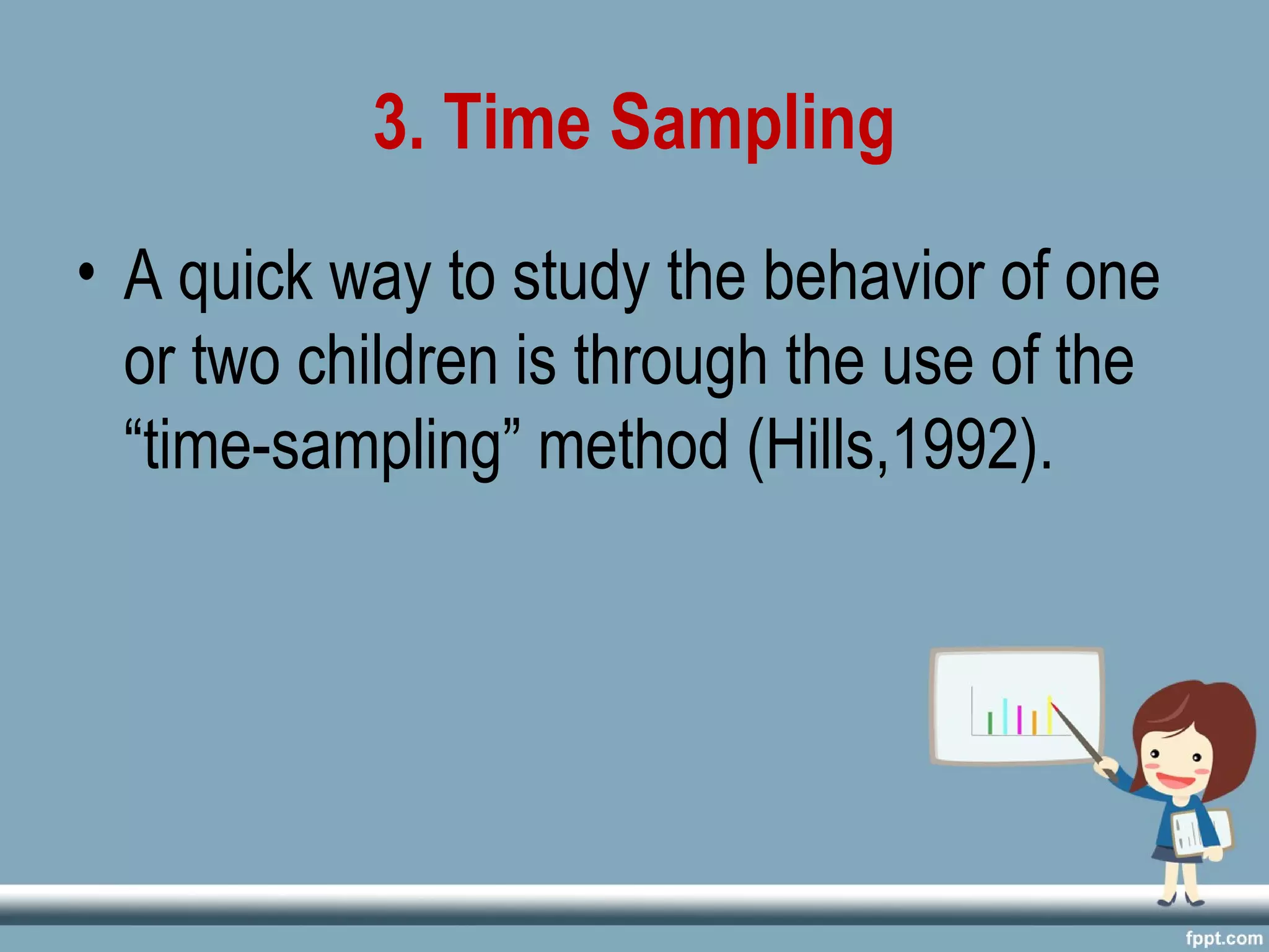 3. Time Sampling
• A quick way to study the behavior of one
or two children is through the use of the
“time-sampling” method (Hills,1992).
 