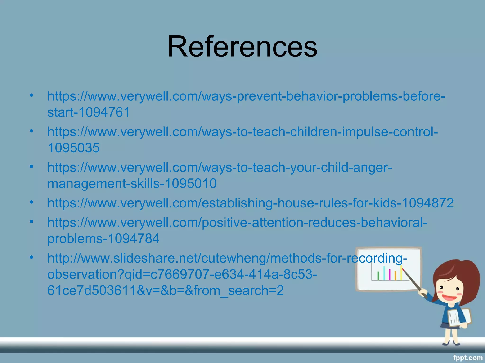 References
• https://www.verywell.com/ways-prevent-behavior-problems-before-
start-1094761
• https://www.verywell.com/ways-to-teach-children-impulse-control-
1095035
• https://www.verywell.com/ways-to-teach-your-child-anger-
management-skills-1095010
• https://www.verywell.com/establishing-house-rules-for-kids-1094872
• https://www.verywell.com/positive-attention-reduces-behavioral-
problems-1094784
• http://www.slideshare.net/cutewheng/methods-for-recording-
observation?qid=c7669707-e634-414a-8c53-
61ce7d503611&v=&b=&from_search=2
 