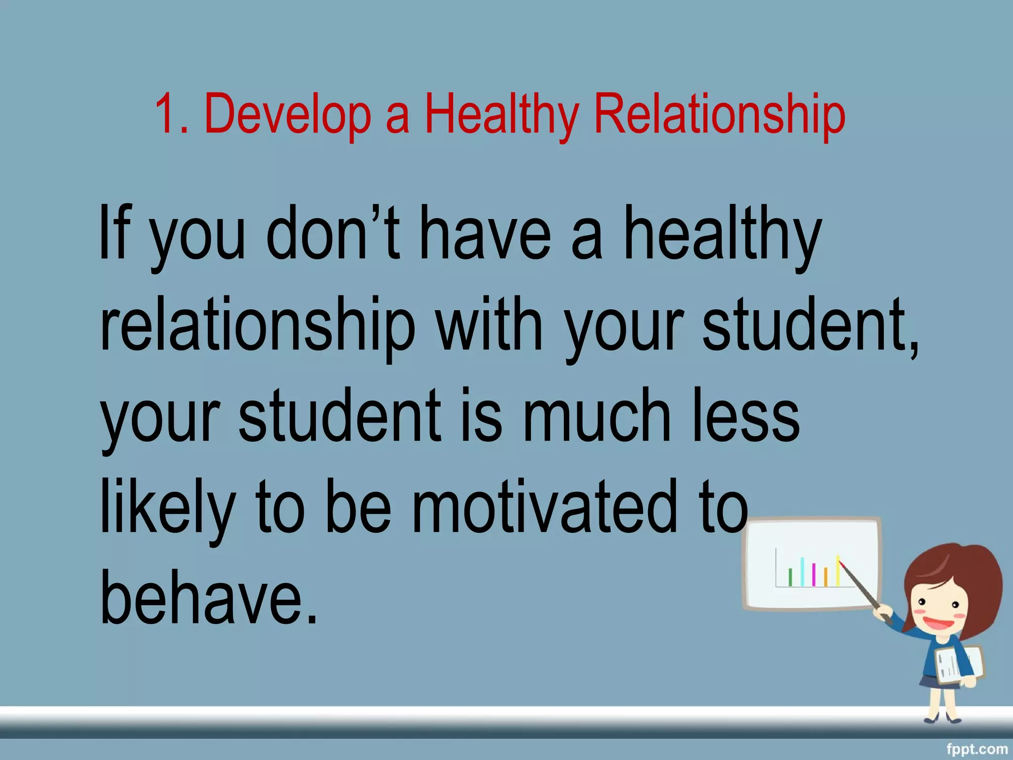 1. Develop a Healthy Relationship
If you don’t have a healthy
relationship with your student,
your student is much less
likely to be motivated to
behave.
 