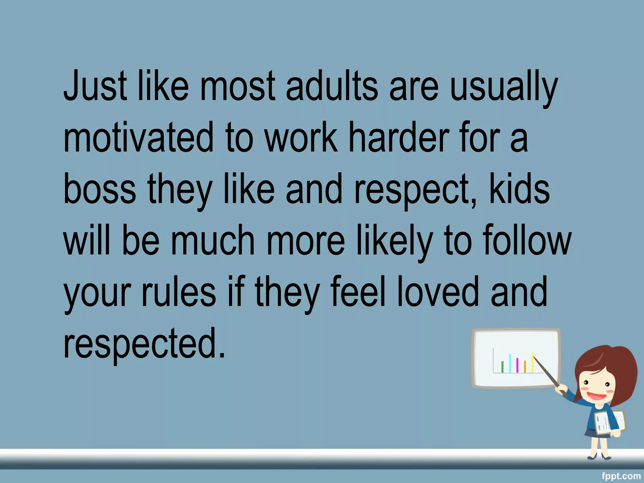 Just like most adults are usually
motivated to work harder for a
boss they like and respect, kids
will be much more likely to follow
your rules if they feel loved and
respected.
 