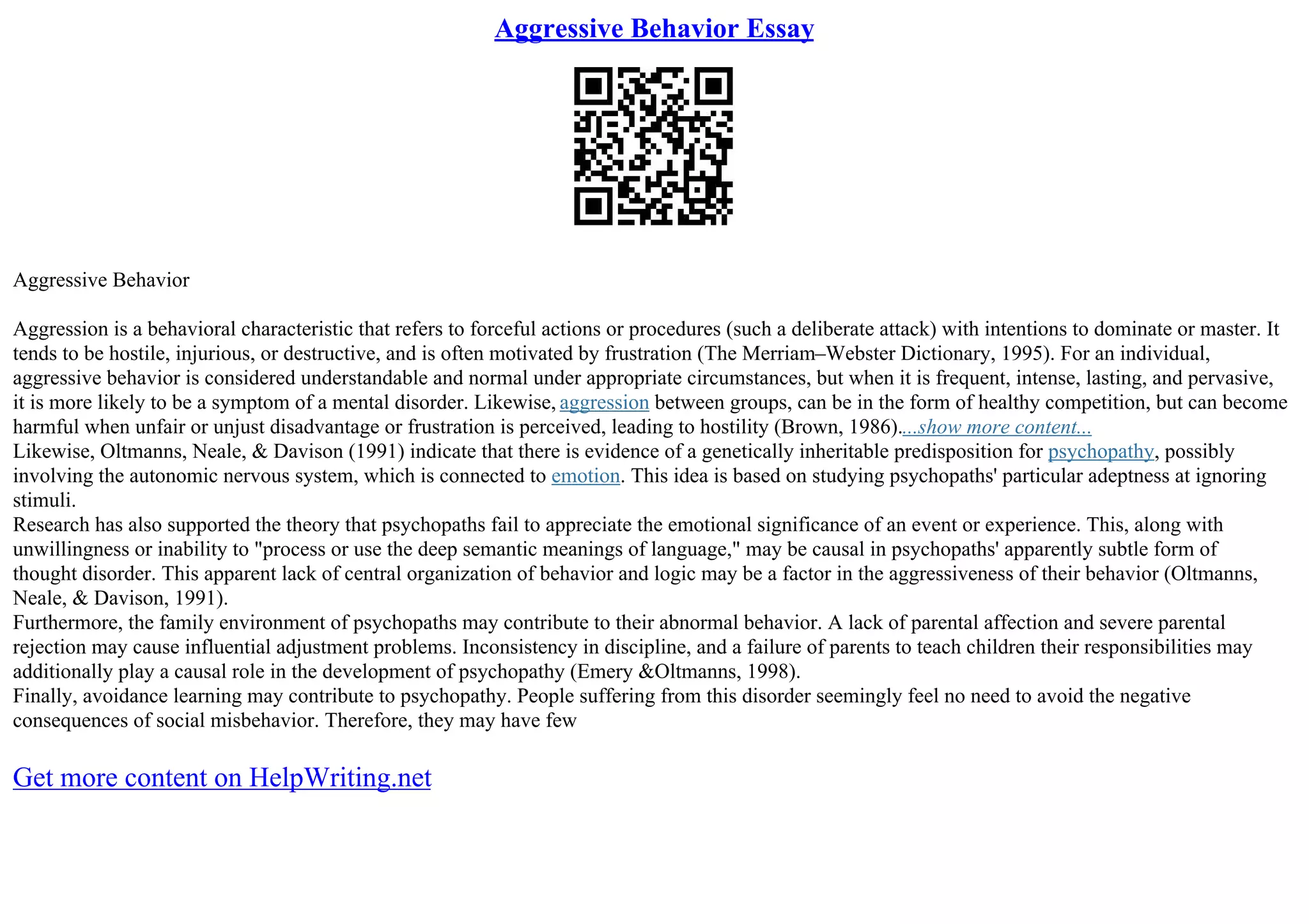 Aggressive Behavior Essay
Aggressive Behavior
Aggression is a behavioral characteristic that refers to forceful actions or procedures (such a deliberate attack) with intentions to dominate or master. It
tends to be hostile, injurious, or destructive, and is often motivated by frustration (The Merriam–Webster Dictionary, 1995). For an individual,
aggressive behavior is considered understandable and normal under appropriate circumstances, but when it is frequent, intense, lasting, and pervasive,
it is more likely to be a symptom of a mental disorder. Likewise, aggression between groups, can be in the form of healthy competition, but can become
harmful when unfair or unjust disadvantage or frustration is perceived, leading to hostility (Brown, 1986)....show more content...
Likewise, Oltmanns, Neale, & Davison (1991) indicate that there is evidence of a genetically inheritable predisposition for psychopathy, possibly
involving the autonomic nervous system, which is connected to emotion. This idea is based on studying psychopaths' particular adeptness at ignoring
stimuli.
Research has also supported the theory that psychopaths fail to appreciate the emotional significance of an event or experience. This, along with
unwillingness or inability to "process or use the deep semantic meanings of language," may be causal in psychopaths' apparently subtle form of
thought disorder. This apparent lack of central organization of behavior and logic may be a factor in the aggressiveness of their behavior (Oltmanns,
Neale, & Davison, 1991).
Furthermore, the family environment of psychopaths may contribute to their abnormal behavior. A lack of parental affection and severe parental
rejection may cause influential adjustment problems. Inconsistency in discipline, and a failure of parents to teach children their responsibilities may
additionally play a causal role in the development of psychopathy (Emery &Oltmanns, 1998).
Finally, avoidance learning may contribute to psychopathy. People suffering from this disorder seemingly feel no need to avoid the negative
consequences of social misbehavior. Therefore, they may have few
Get more content on HelpWriting.net
 