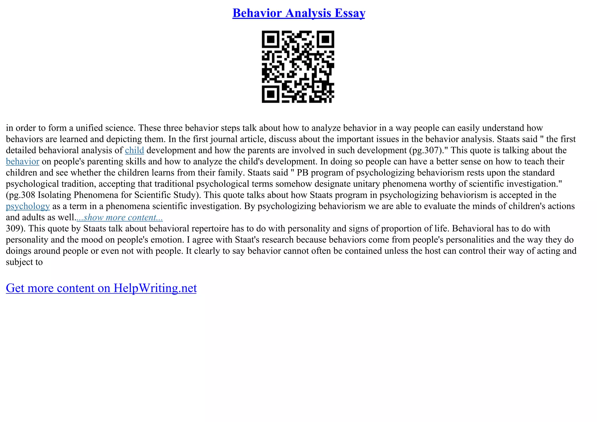 Behavior Analysis Essay
in order to form a unified science. These three behavior steps talk about how to analyze behavior in a way people can easily understand how
behaviors are learned and depicting them. In the first journal article, discuss about the important issues in the behavior analysis. Staats said " the first
detailed behavioral analysis of child development and how the parents are involved in such development (pg.307)." This quote is talking about the
behavior on people's parenting skills and how to analyze the child's development. In doing so people can have a better sense on how to teach their
children and see whether the children learns from their family. Staats said " PB program of psychologizing behaviorism rests upon the standard
psychological tradition, accepting that traditional psychological terms somehow designate unitary phenomena worthy of scientific investigation."
(pg.308 Isolating Phenomena for Scientific Study). This quote talks about how Staats program in psychologizing behaviorism is accepted in the
psychology as a term in a phenomena scientific investigation. By psychologizing behaviorism we are able to evaluate the minds of children's actions
and adults as well....show more content...
309). This quote by Staats talk about behavioral repertoire has to do with personality and signs of proportion of life. Behavioral has to do with
personality and the mood on people's emotion. I agree with Staat's research because behaviors come from people's personalities and the way they do
doings around people or even not with people. It clearly to say behavior cannot often be contained unless the host can control their way of acting and
subject to
Get more content on HelpWriting.net
 