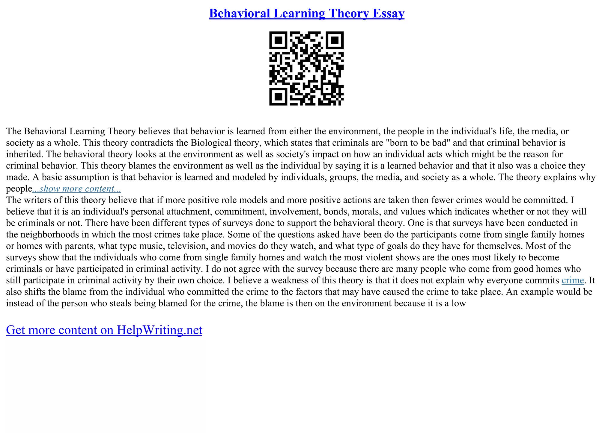Behavioral Learning Theory Essay
The Behavioral Learning Theory believes that behavior is learned from either the environment, the people in the individual's life, the media, or
society as a whole. This theory contradicts the Biological theory, which states that criminals are "born to be bad" and that criminal behavior is
inherited. The behavioral theory looks at the environment as well as society's impact on how an individual acts which might be the reason for
criminal behavior. This theory blames the environment as well as the individual by saying it is a learned behavior and that it also was a choice they
made. A basic assumption is that behavior is learned and modeled by individuals, groups, the media, and society as a whole. The theory explains why
people...show more content...
The writers of this theory believe that if more positive role models and more positive actions are taken then fewer crimes would be committed. I
believe that it is an individual's personal attachment, commitment, involvement, bonds, morals, and values which indicates whether or not they will
be criminals or not. There have been different types of surveys done to support the behavioral theory. One is that surveys have been conducted in
the neighborhoods in which the most crimes take place. Some of the questions asked have been do the participants come from single family homes
or homes with parents, what type music, television, and movies do they watch, and what type of goals do they have for themselves. Most of the
surveys show that the individuals who come from single family homes and watch the most violent shows are the ones most likely to become
criminals or have participated in criminal activity. I do not agree with the survey because there are many people who come from good homes who
still participate in criminal activity by their own choice. I believe a weakness of this theory is that it does not explain why everyone commits crime. It
also shifts the blame from the individual who committed the crime to the factors that may have caused the crime to take place. An example would be
instead of the person who steals being blamed for the crime, the blame is then on the environment because it is a low
Get more content on HelpWriting.net
 