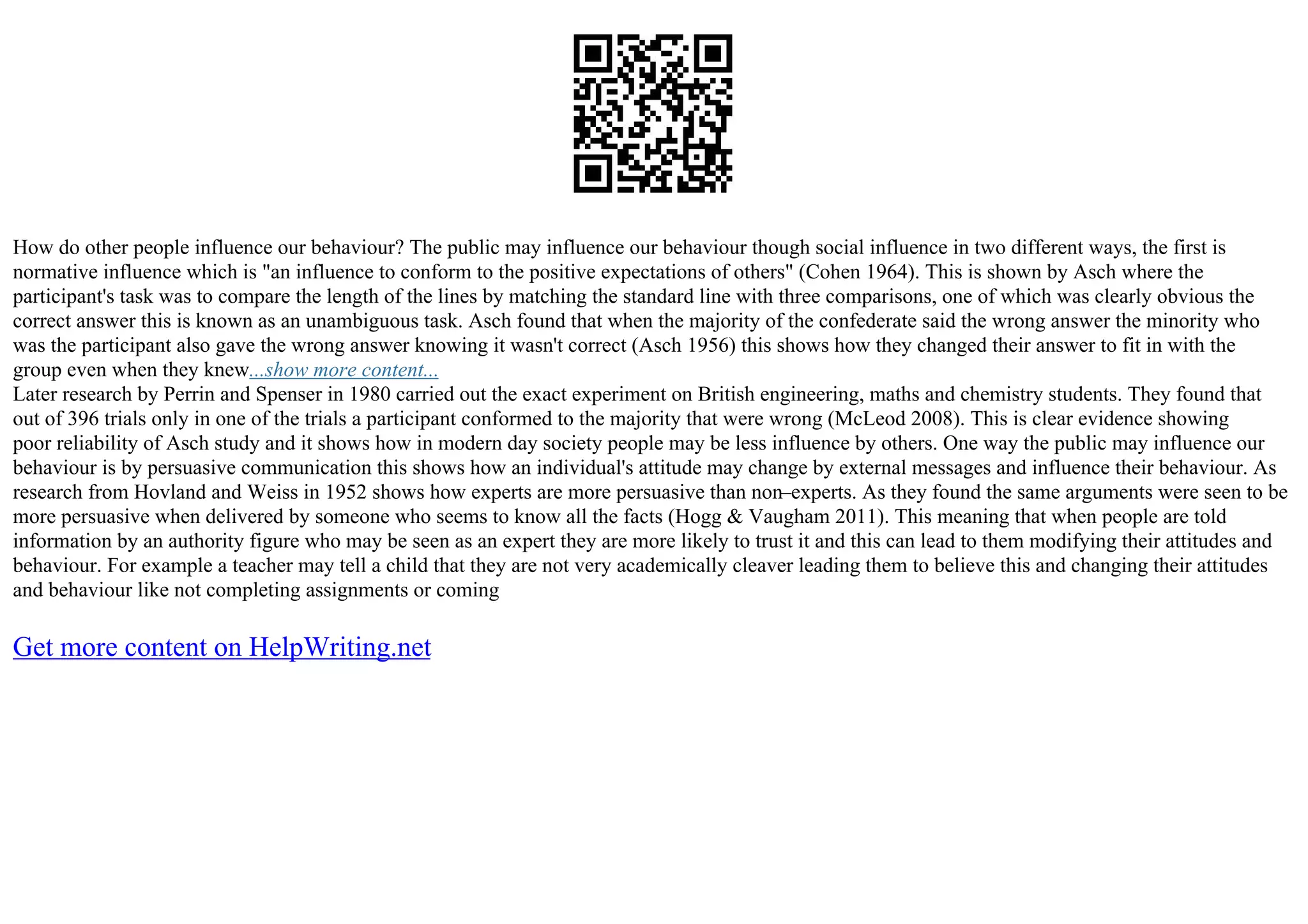 How do other people influence our behaviour? The public may influence our behaviour though social influence in two different ways, the first is
normative influence which is "an influence to conform to the positive expectations of others" (Cohen 1964). This is shown by Asch where the
participant's task was to compare the length of the lines by matching the standard line with three comparisons, one of which was clearly obvious the
correct answer this is known as an unambiguous task. Asch found that when the majority of the confederate said the wrong answer the minority who
was the participant also gave the wrong answer knowing it wasn't correct (Asch 1956) this shows how they changed their answer to fit in with the
group even when they knew...show more content...
Later research by Perrin and Spenser in 1980 carried out the exact experiment on British engineering, maths and chemistry students. They found that
out of 396 trials only in one of the trials a participant conformed to the majority that were wrong (McLeod 2008). This is clear evidence showing
poor reliability of Asch study and it shows how in modern day society people may be less influence by others. One way the public may influence our
behaviour is by persuasive communication this shows how an individual's attitude may change by external messages and influence their behaviour. As
research from Hovland and Weiss in 1952 shows how experts are more persuasive than non–experts. As they found the same arguments were seen to be
more persuasive when delivered by someone who seems to know all the facts (Hogg & Vaugham 2011). This meaning that when people are told
information by an authority figure who may be seen as an expert they are more likely to trust it and this can lead to them modifying their attitudes and
behaviour. For example a teacher may tell a child that they are not very academically cleaver leading them to believe this and changing their attitudes
and behaviour like not completing assignments or coming
Get more content on HelpWriting.net
 