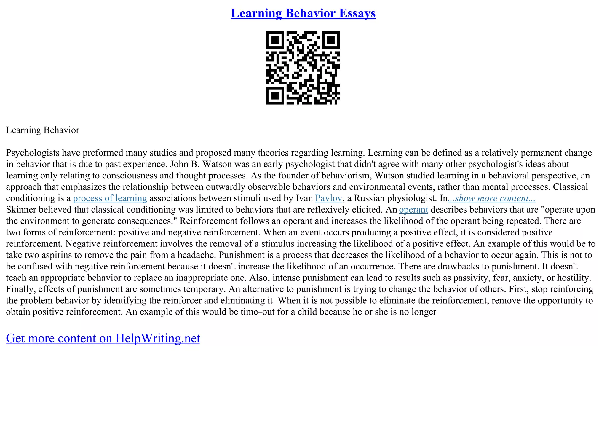 Learning Behavior Essays
Learning Behavior
Psychologists have preformed many studies and proposed many theories regarding learning. Learning can be defined as a relatively permanent change
in behavior that is due to past experience. John B. Watson was an early psychologist that didn't agree with many other psychologist's ideas about
learning only relating to consciousness and thought processes. As the founder of behaviorism, Watson studied learning in a behavioral perspective, an
approach that emphasizes the relationship between outwardly observable behaviors and environmental events, rather than mental processes. Classical
conditioning is a process of learning associations between stimuli used by Ivan Pavlov, a Russian physiologist. In...show more content...
Skinner believed that classical conditioning was limited to behaviors that are reflexively elicited. An operant describes behaviors that are "operate upon
the environment to generate consequences." Reinforcement follows an operant and increases the likelihood of the operant being repeated. There are
two forms of reinforcement: positive and negative reinforcement. When an event occurs producing a positive effect, it is considered positive
reinforcement. Negative reinforcement involves the removal of a stimulus increasing the likelihood of a positive effect. An example of this would be to
take two aspirins to remove the pain from a headache. Punishment is a process that decreases the likelihood of a behavior to occur again. This is not to
be confused with negative reinforcement because it doesn't increase the likelihood of an occurrence. There are drawbacks to punishment. It doesn't
teach an appropriate behavior to replace an inappropriate one. Also, intense punishment can lead to results such as passivity, fear, anxiety, or hostility.
Finally, effects of punishment are sometimes temporary. An alternative to punishment is trying to change the behavior of others. First, stop reinforcing
the problem behavior by identifying the reinforcer and eliminating it. When it is not possible to eliminate the reinforcement, remove the opportunity to
obtain positive reinforcement. An example of this would be time–out for a child because he or she is no longer
Get more content on HelpWriting.net
 