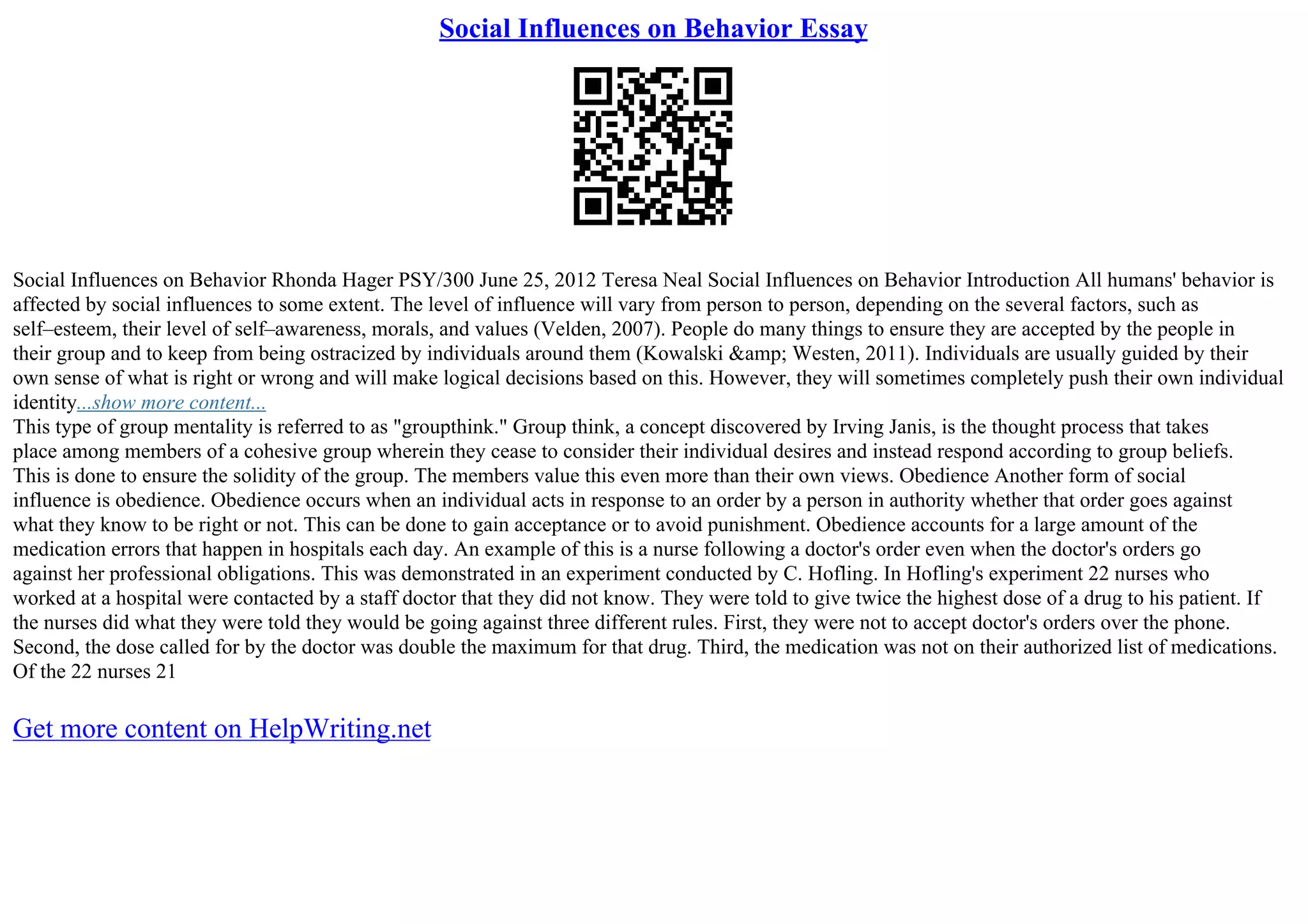 Social Influences on Behavior Essay
Social Influences on Behavior Rhonda Hager PSY/300 June 25, 2012 Teresa Neal Social Influences on Behavior Introduction All humans' behavior is
affected by social influences to some extent. The level of influence will vary from person to person, depending on the several factors, such as
self–esteem, their level of self–awareness, morals, and values (Velden, 2007). People do many things to ensure they are accepted by the people in
their group and to keep from being ostracized by individuals around them (Kowalski &amp; Westen, 2011). Individuals are usually guided by their
own sense of what is right or wrong and will make logical decisions based on this. However, they will sometimes completely push their own individual
identity...show more content...
This type of group mentality is referred to as "groupthink." Group think, a concept discovered by Irving Janis, is the thought process that takes
place among members of a cohesive group wherein they cease to consider their individual desires and instead respond according to group beliefs.
This is done to ensure the solidity of the group. The members value this even more than their own views. Obedience Another form of social
influence is obedience. Obedience occurs when an individual acts in response to an order by a person in authority whether that order goes against
what they know to be right or not. This can be done to gain acceptance or to avoid punishment. Obedience accounts for a large amount of the
medication errors that happen in hospitals each day. An example of this is a nurse following a doctor's order even when the doctor's orders go
against her professional obligations. This was demonstrated in an experiment conducted by C. Hofling. In Hofling's experiment 22 nurses who
worked at a hospital were contacted by a staff doctor that they did not know. They were told to give twice the highest dose of a drug to his patient. If
the nurses did what they were told they would be going against three different rules. First, they were not to accept doctor's orders over the phone.
Second, the dose called for by the doctor was double the maximum for that drug. Third, the medication was not on their authorized list of medications.
Of the 22 nurses 21
Get more content on HelpWriting.net
 