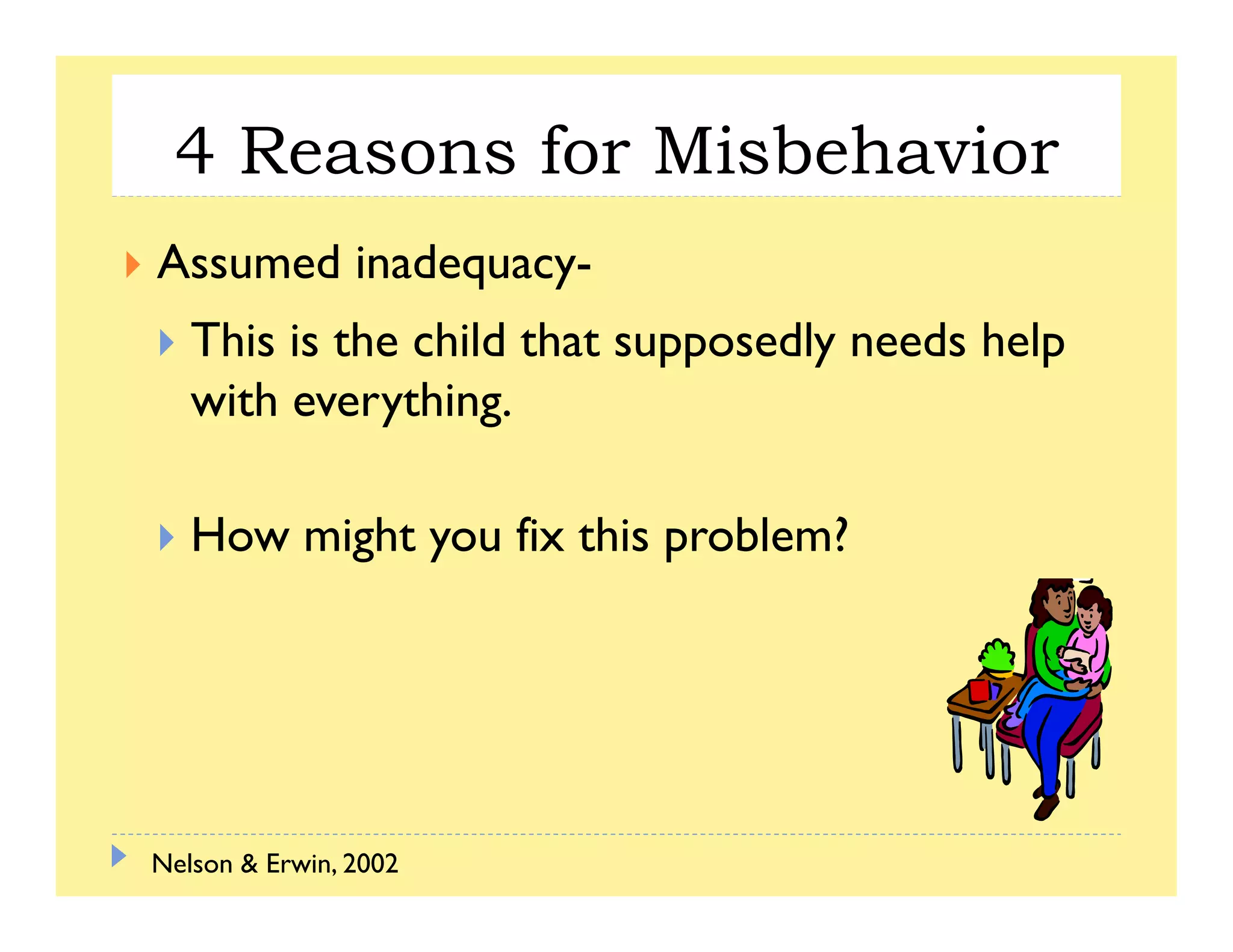 4 Reasons for Misbehavior
Assumed inadequacy-
This is the child that supposedly needs help
with everything.with everything.
How might you fix this problem?How might you fix this problem?
Nelson & Erwin, 2002
 