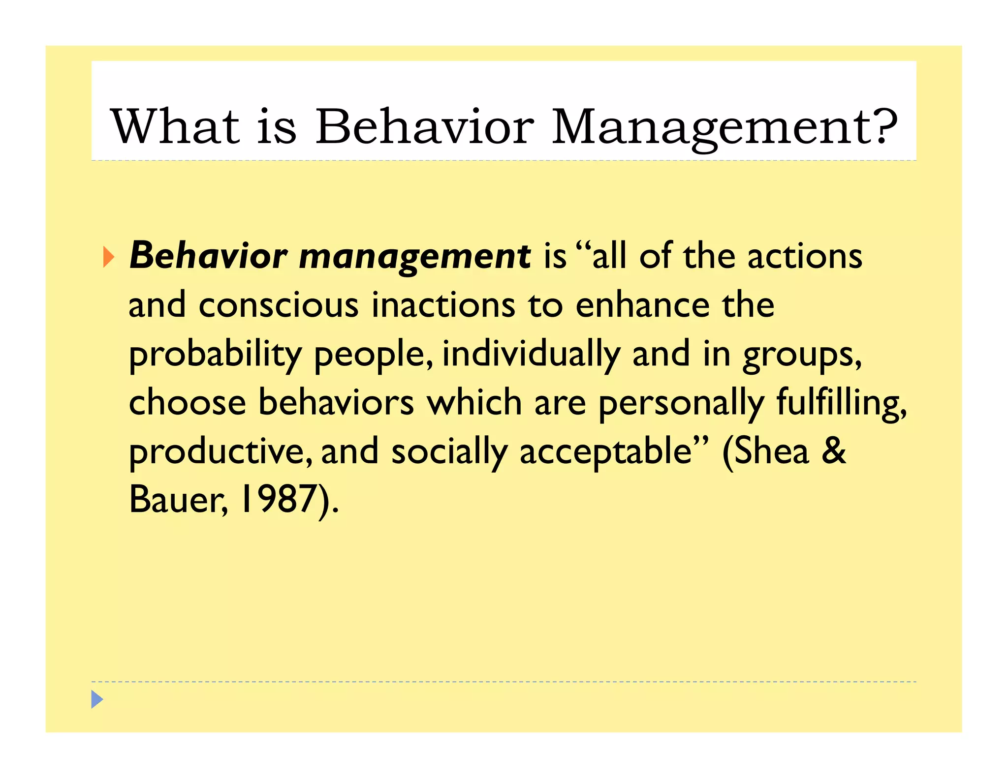 What is Behavior Management?g
B h i “ ll f hBehavior management is “all of the actions
and conscious inactions to enhance the
b bili l i di id ll d iprobability people, individually and in groups,
choose behaviors which are personally fulfilling,
d i d i ll bl ” (Sh &productive, and socially acceptable” (Shea &
Bauer, 1987).
 