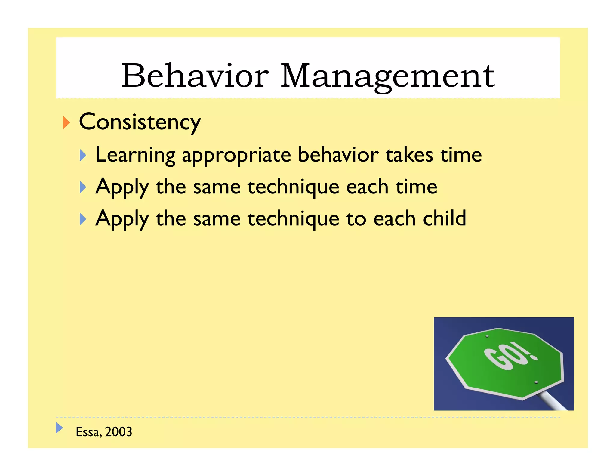 Behavior Managementg
Consistency
L i i b h i k iLearning appropriate behavior takes time
Apply the same technique each time
Apply the same technique to each child
Essa, 2003
 