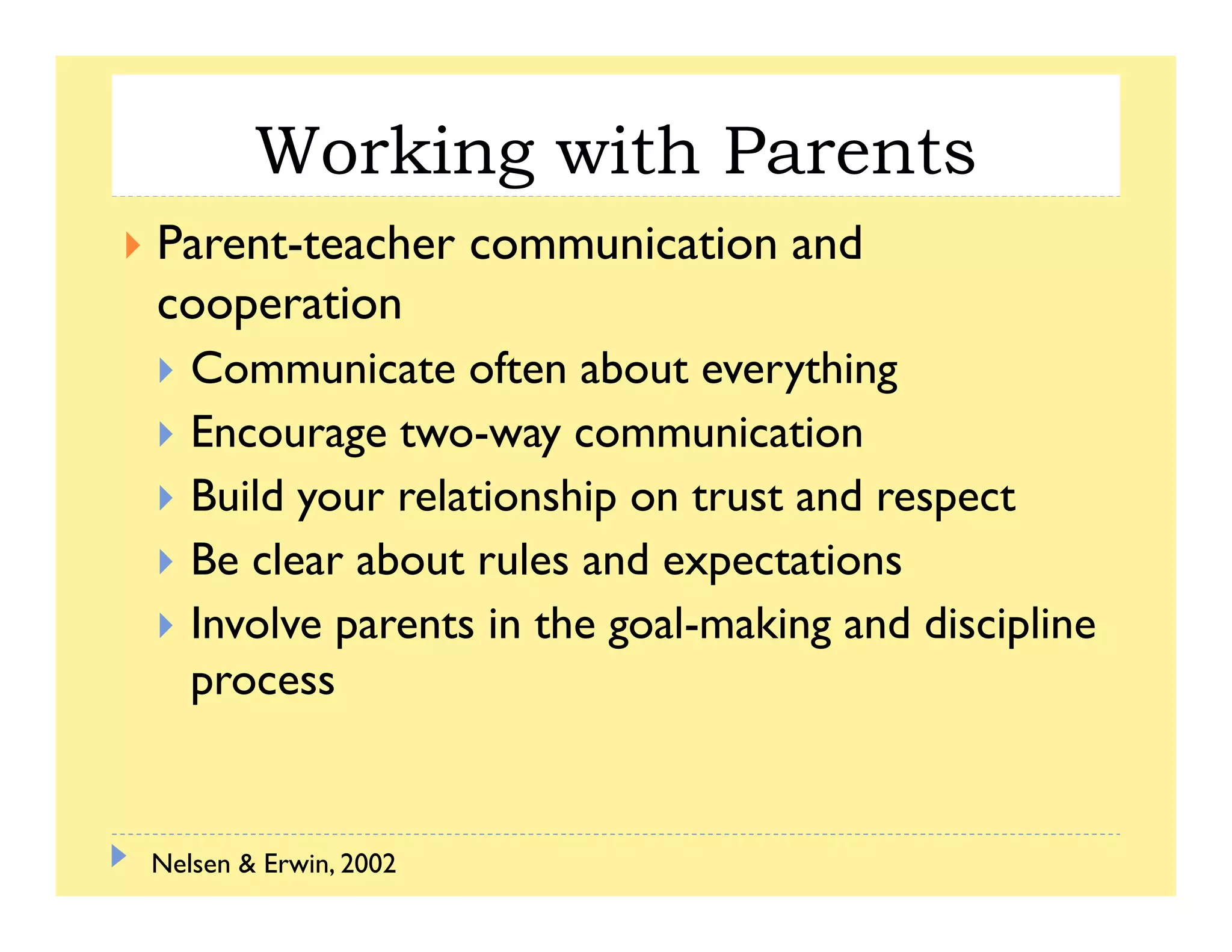 Working with Parentsg
Parent-teacher communication and
c erati ncooperation
Communicate often about everything
EEncourage two-way communication
Build your relationship on trust and respect
Be clear about rules and expectations
Involve parents in the goal-making and discipline
process
Nelsen & Erwin, 2002
 