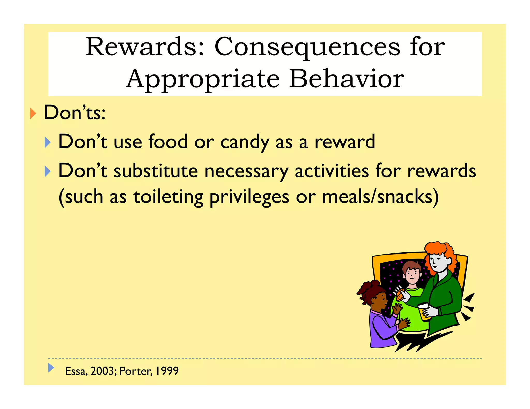 Rewards: Consequences for Appropriate
Behavior
Rewards: Consequences for
Appropriate BehaviorBehavior
Don’ts:
Appropriate Behavior
Don’t use food or candy as a reward
Don’t substitute necessary activities for rewardsy
(such as toileting privileges or meals/snacks)
Essa, 2003; Porter, 1999
 