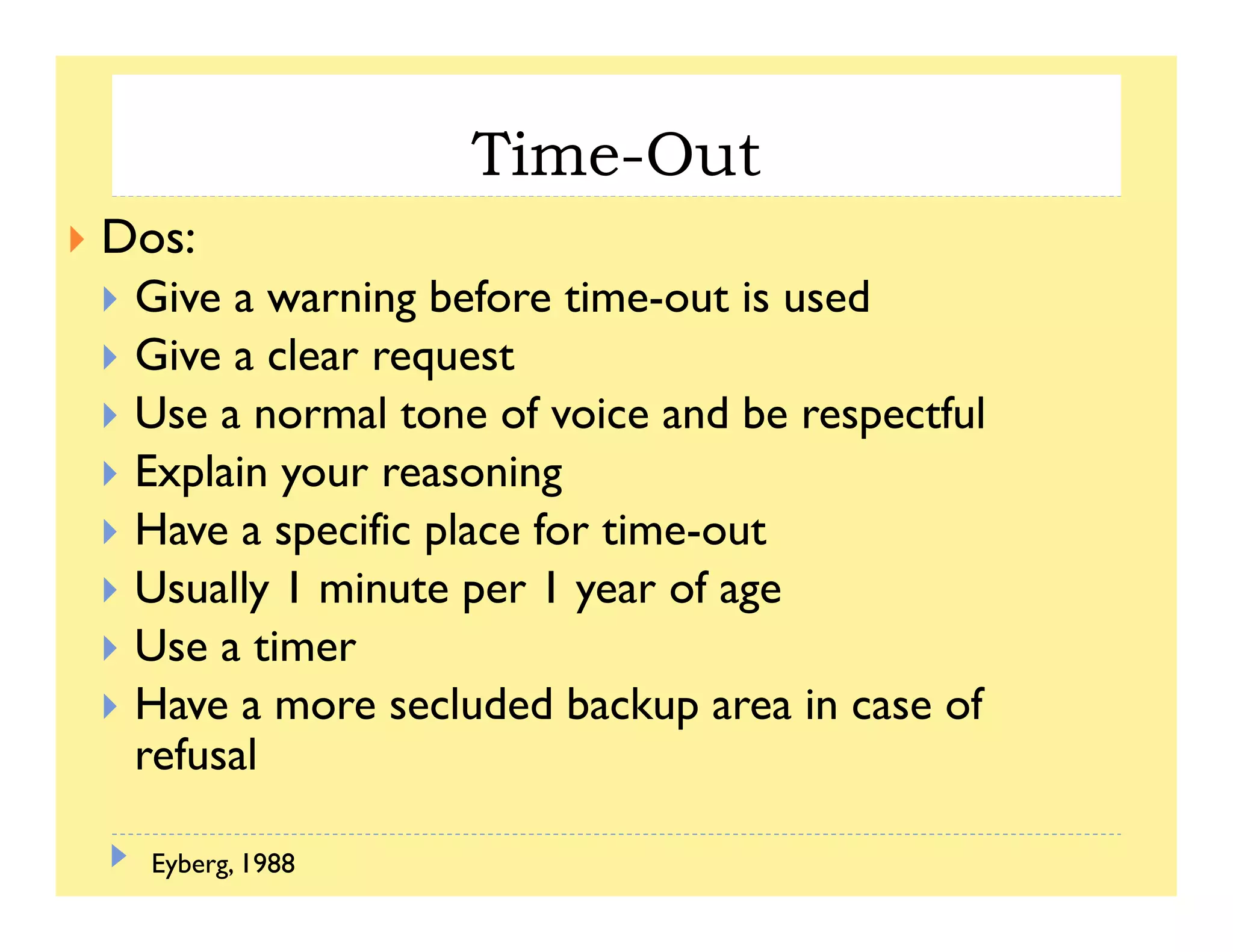 Time-Out
Dos:
Give a warning before time out is usedGive a warning before time-out is used
Give a clear request
Use a normal tone of voice and be respectfulUse a normal tone of voice and be respectful
Explain your reasoning
Have a specific place for time-outHave a specific place for time-out
Usually 1 minute per 1 year of age
Use a timerUse a timer
Have a more secluded backup area in case of
refusal
Eyberg, 1988
 