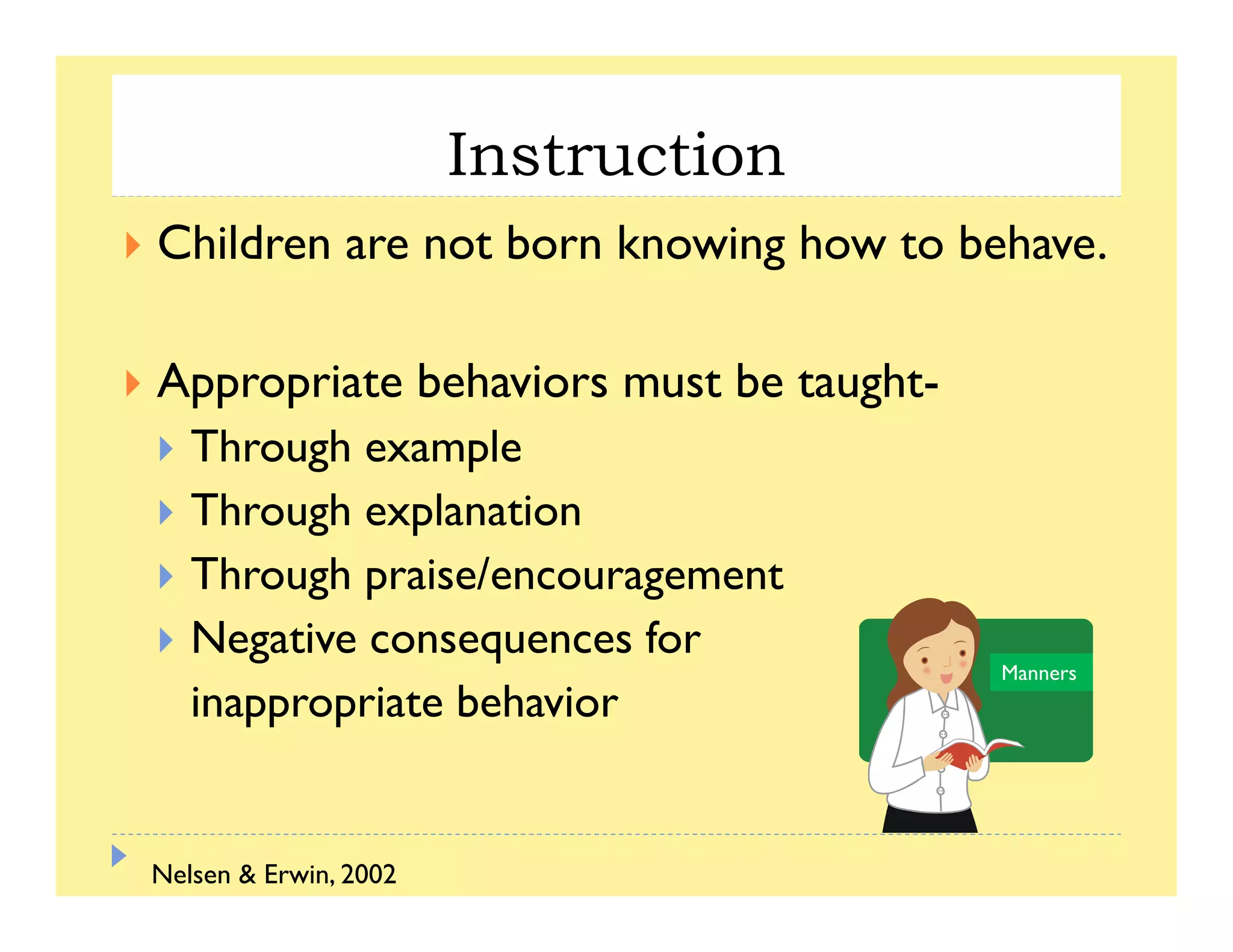 Instruction
Children are not born knowing how to behave.
Appropriate behaviors must be taught-
Through example
Through explanationg p
Through praise/encouragement
Negative consequences forg q
inappropriate behavior
Manners
Nelsen & Erwin, 2002
 