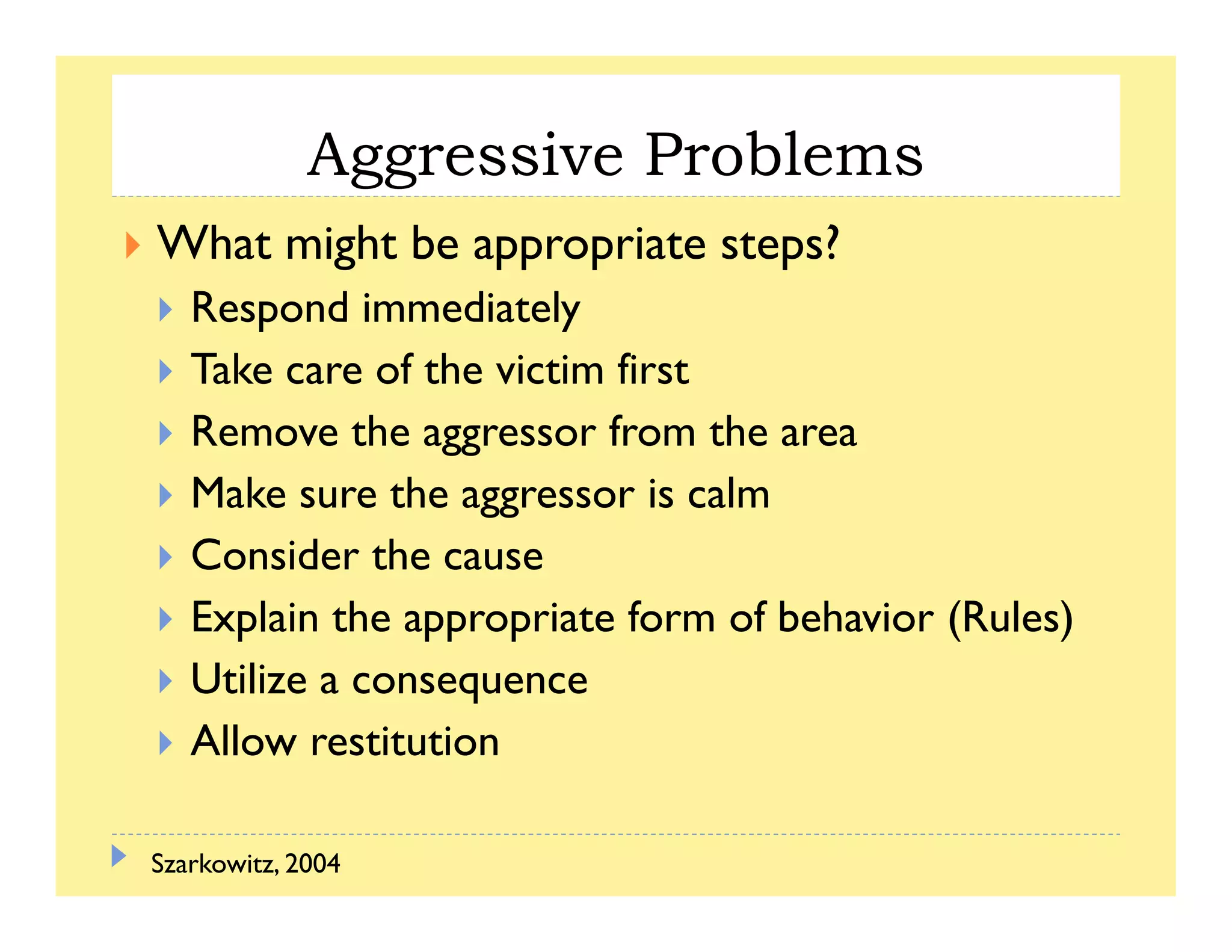Aggressive Problemsgg
What might be appropriate steps?
R d i di lRespond immediately
Take care of the victim first
R h f hRemove the aggressor from the area
Make sure the aggressor is calm
Consider the cause
Explain the appropriate form of behavior (Rules)
Utilize a consequence
Allow restitution
Szarkowitz, 2004
 