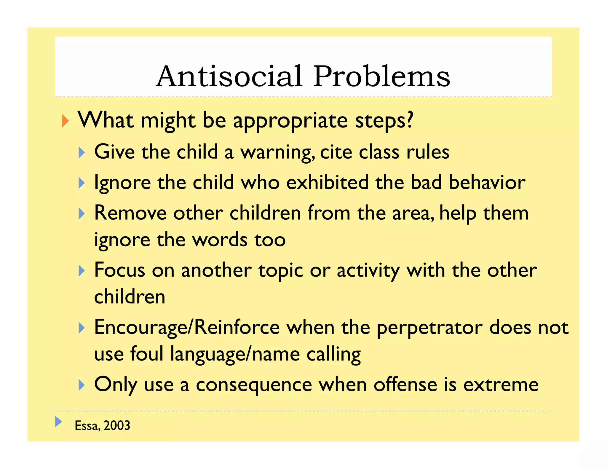 Antisocial Problems
What might be appropriate steps?
Gi h hild i i l lGive the child a warning, cite class rules
Ignore the child who exhibited the bad behavior
R h h ld f h h l hRemove other children from the area, help them
ignore the words too
F h i i i i h h hFocus on another topic or activity with the other
children
E /R i f h th t t d tEncourage/Reinforce when the perpetrator does not
use foul language/name calling
Only use a consequence when offense is extremeOnly use a consequence when offense is extreme
Essa, 2003
 