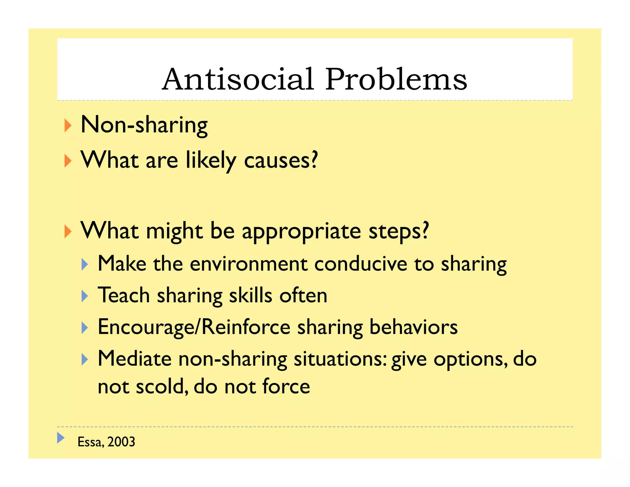 Antisocial Problems
Non-sharing
Wh l k l ?What are likely causes?
What might be appropriate steps?
Make the environment conducive to sharingg
Teach sharing skills often
Encourage/Reinforce sharing behaviorsg g
Mediate non-sharing situations: give options, do
not scold, do not force
Essa, 2003
 