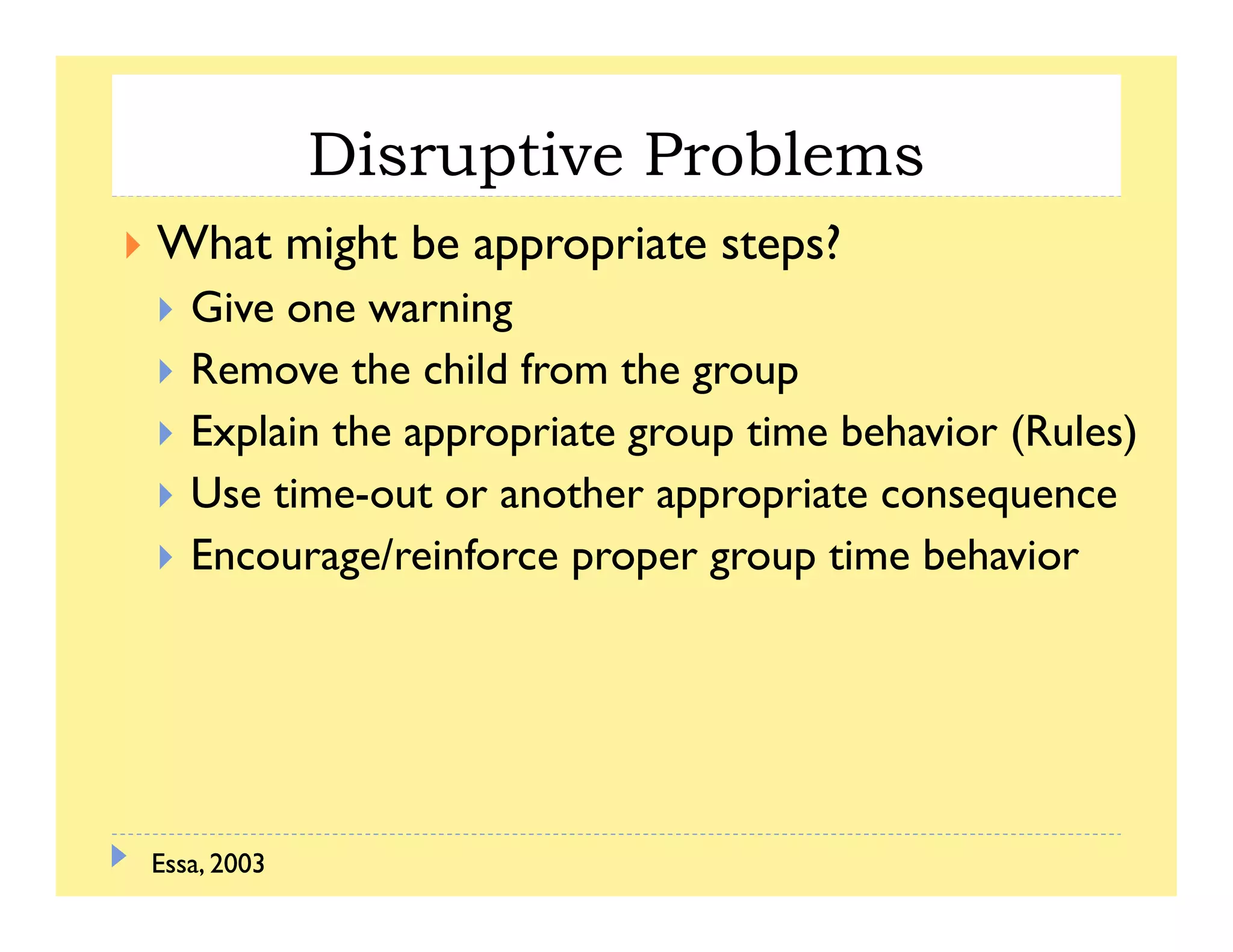 Disruptive Problemsp
What might be appropriate steps?
Gi iGive one warning
Remove the child from the group
E l h b h (R l )Explain the appropriate group time behavior (Rules)
Use time-out or another appropriate consequence
Encourage/reinforce proper group time behavior
Essa, 2003Essa, 2003
 