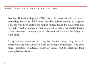 A B O U T   P O S I T I V E   B E H AV I O R   S U P P O R T




    Positive Behavior Support (PBS) uses the most simple tactics to
    managing behavior. PBS uses positive reinforcement to support
    students who need additional help in succeeded in the classroom and
    beyond. This does not mean that we do not sternly reprimand behavior
    issues, however, it means that we also reward students for doing the
    right thing.

    Every student wants to be recognize for the things they do well.
    When working with children from the urban environment, it is even
    more important to address behavior issues, but to celebrate their
    accomplishments too.



2
 