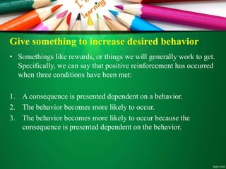 Give something to increase desired behavior
• Somethings like rewards, or things we will generally work to get.
Specifically, we can say that positive reinforcement has occurred
when three conditions have been met:
1. A consequence is presented dependent on a behavior.
2. The behavior becomes more likely to occur.
3. The behavior becomes more likely to occur because the
consequence is presented dependent on the behavior.
 