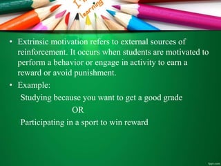• Extrinsic motivation refers to external sources of
reinforcement. It occurs when students are motivated to
perform a behavior or engage in activity to earn a
reward or avoid punishment.
• Example:
Studying because you want to get a good grade
OR
Participating in a sport to win reward
 