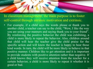 In classroom management, the main purpose is to foster
self-control through intrinsic motivation and extrinsic.
• For example, if a child says the words please or thank you to
another child, a teacher can say to the child, “Wow, I like the way
you are using your manners and saying thank you to your friend”.
By reinforcing the positive behavior the child was exhibiting, a
child is more likely to repeat the behavior. Also, children around
that child will hear the teacher give the child praise for the
specific action and will know the teacher is happy to hear those
kind words. In turn, the child will be more likely to behave in that
positive manner. Children like to get attention and it is important
to provide students with positive attention rather than negative. If
a child knows they will receive attention from the teacher for a
certain behavior, a child is more likely to repeat it whether it is
good or bad.
 