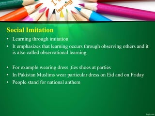 Social Imitation
• Learning through imitation
• It emphasizes that learning occurs through observing others and it
is also called observational learning
• For example wearing dress ,ties shoes at parties
• In Pakistan Muslims wear particular dress on Eid and on Friday
• People stand for national anthem
 
