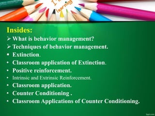 Insides:
 What is behavior management?
 Techniques of behavior management.
 Extinction.
• Classroom application of Extinction.
• Positive reinforcement.
• Intrinsic and Extrinsic Reinforcement.
• Classroom application.
• Counter Conditioning .
• Classroom Applications of Counter Conditioning.
 
