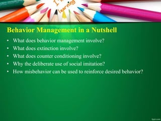 Behavior Management in a Nutshell
• What does behavior management involve?
• What does extinction involve?
• What does counter conditioning involve?
• Why the deliberate use of social imitation?
• How misbehavior can be used to reinforce desired behavior?
 
