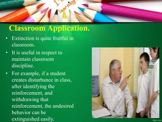 Classroom Application.
• Extinction is quite fruitful in
classroom.
• It is useful in respect to
maintain classroom
discipline.
• For example, if a student
creates disturbance in class,
after identifying the
reinforcement, and
withdrawing that
reinforcement, the undesired
behavior can be
extinguished easily.
 