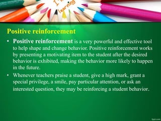Positive reinforcement
• Positive reinforcement is a very powerful and effective tool
to help shape and change behavior. Positive reinforcement works
by presenting a motivating item to the student after the desired
behavior is exhibited, making the behavior more likely to happen
in the future.
• Whenever teachers praise a student, give a high mark, grant a
special privilege, a smile, pay particular attention, or ask an
interested question, they may be reinforcing a student behavior.
 