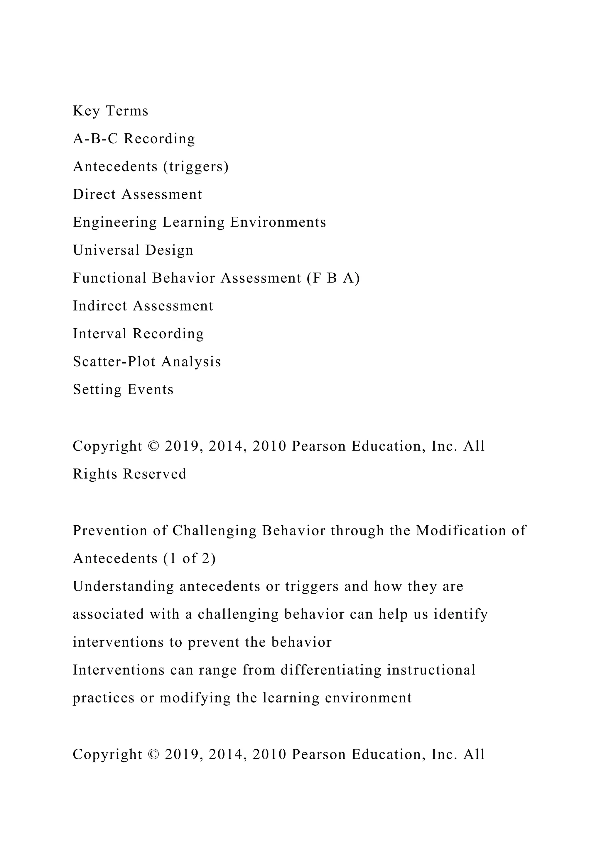 Key Terms
A-B-C Recording
Antecedents (triggers)
Direct Assessment
Engineering Learning Environments
Universal Design
Functional Behavior Assessment (F B A)
Indirect Assessment
Interval Recording
Scatter-Plot Analysis
Setting Events
Copyright © 2019, 2014, 2010 Pearson Education, Inc. All
Rights Reserved
Prevention of Challenging Behavior through the Modification of
Antecedents (1 of 2)
Understanding antecedents or triggers and how they are
associated with a challenging behavior can help us identify
interventions to prevent the behavior
Interventions can range from differentiating instructional
practices or modifying the learning environment
Copyright © 2019, 2014, 2010 Pearson Education, Inc. All
 