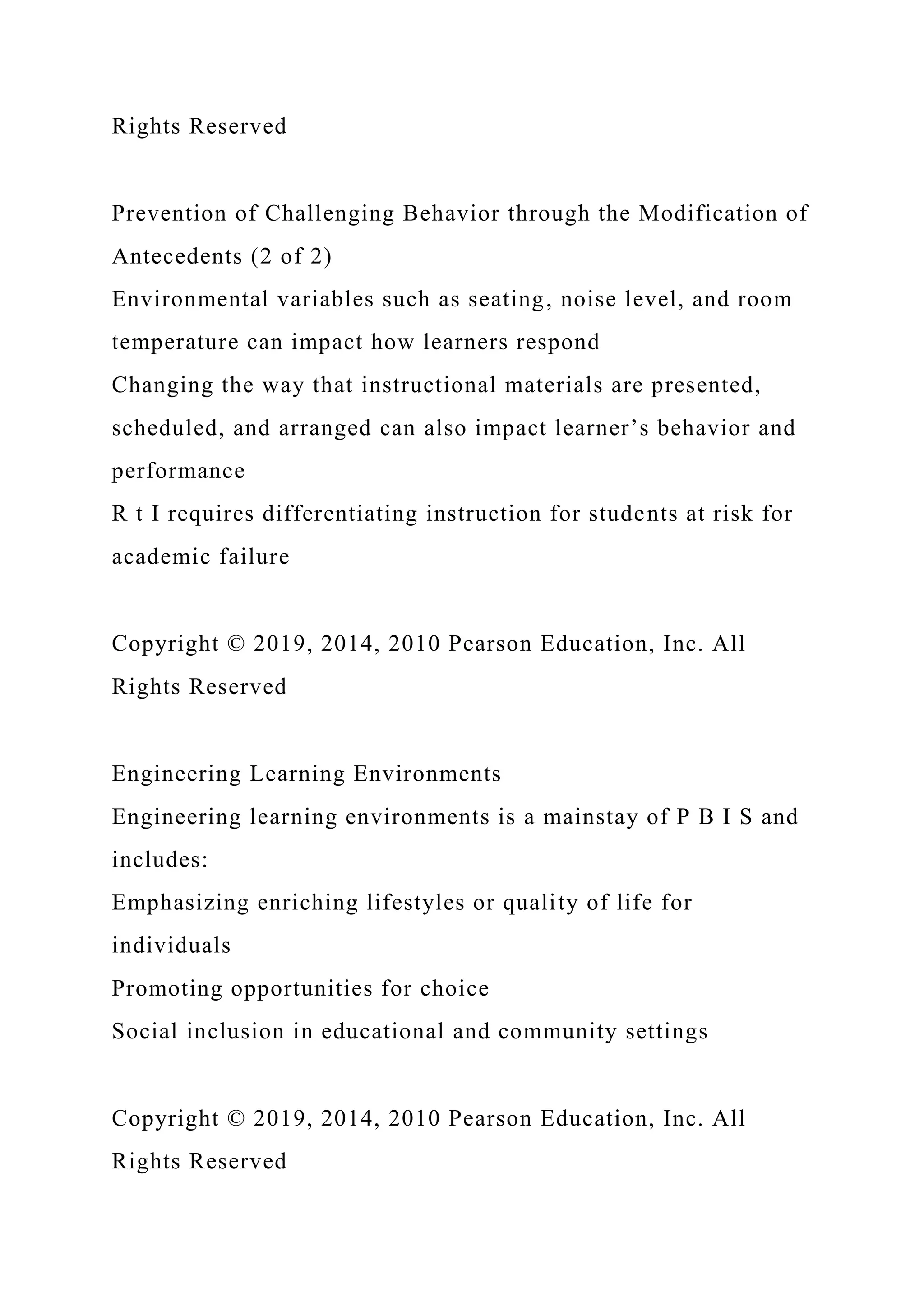 Rights Reserved
Prevention of Challenging Behavior through the Modification of
Antecedents (2 of 2)
Environmental variables such as seating, noise level, and room
temperature can impact how learners respond
Changing the way that instructional materials are presented,
scheduled, and arranged can also impact learner’s behavior and
performance
R t I requires differentiating instruction for students at risk for
academic failure
Copyright © 2019, 2014, 2010 Pearson Education, Inc. All
Rights Reserved
Engineering Learning Environments
Engineering learning environments is a mainstay of P B I S and
includes:
Emphasizing enriching lifestyles or quality of life for
individuals
Promoting opportunities for choice
Social inclusion in educational and community settings
Copyright © 2019, 2014, 2010 Pearson Education, Inc. All
Rights Reserved
 