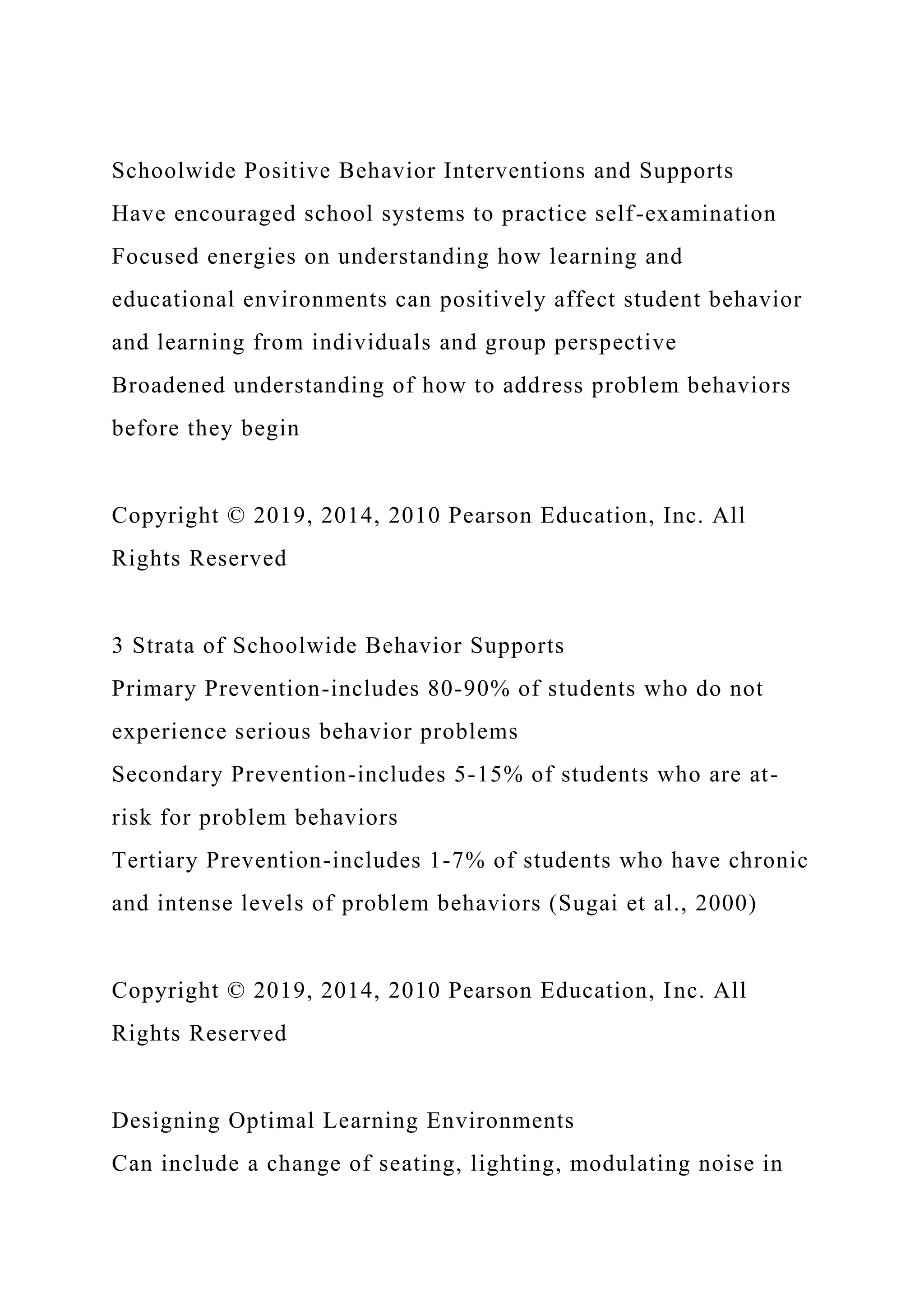 Schoolwide Positive Behavior Interventions and Supports
Have encouraged school systems to practice self-examination
Focused energies on understanding how learning and
educational environments can positively affect student behavior
and learning from individuals and group perspective
Broadened understanding of how to address problem behaviors
before they begin
Copyright © 2019, 2014, 2010 Pearson Education, Inc. All
Rights Reserved
3 Strata of Schoolwide Behavior Supports
Primary Prevention-includes 80-90% of students who do not
experience serious behavior problems
Secondary Prevention-includes 5-15% of students who are at-
risk for problem behaviors
Tertiary Prevention-includes 1-7% of students who have chronic
and intense levels of problem behaviors (Sugai et al., 2000)
Copyright © 2019, 2014, 2010 Pearson Education, Inc. All
Rights Reserved
Designing Optimal Learning Environments
Can include a change of seating, lighting, modulating noise in
 