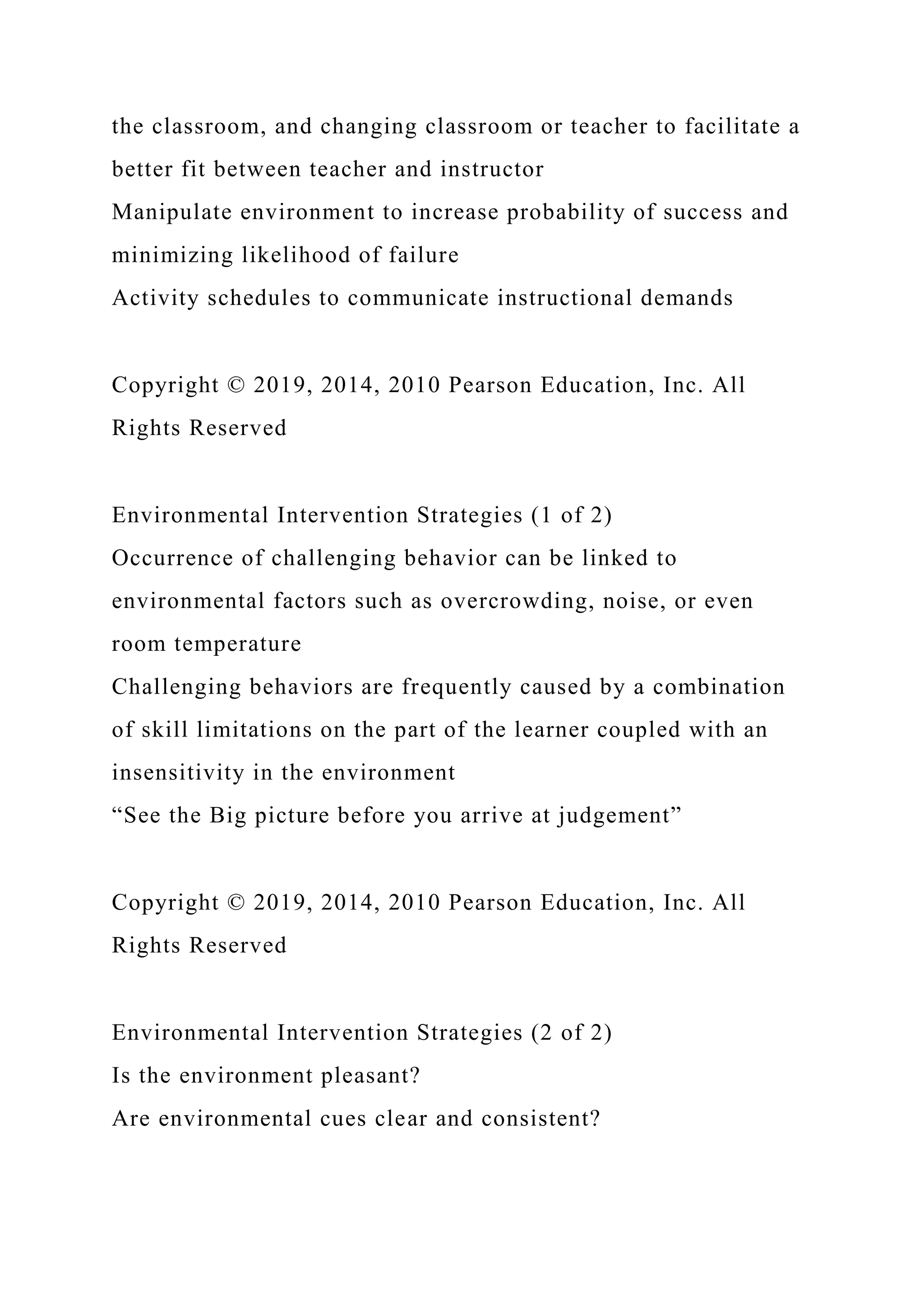 the classroom, and changing classroom or teacher to facilitate a
better fit between teacher and instructor
Manipulate environment to increase probability of success and
minimizing likelihood of failure
Activity schedules to communicate instructional demands
Copyright © 2019, 2014, 2010 Pearson Education, Inc. All
Rights Reserved
Environmental Intervention Strategies (1 of 2)
Occurrence of challenging behavior can be linked to
environmental factors such as overcrowding, noise, or even
room temperature
Challenging behaviors are frequently caused by a combination
of skill limitations on the part of the learner coupled with an
insensitivity in the environment
“See the Big picture before you arrive at judgement”
Copyright © 2019, 2014, 2010 Pearson Education, Inc. All
Rights Reserved
Environmental Intervention Strategies (2 of 2)
Is the environment pleasant?
Are environmental cues clear and consistent?
 