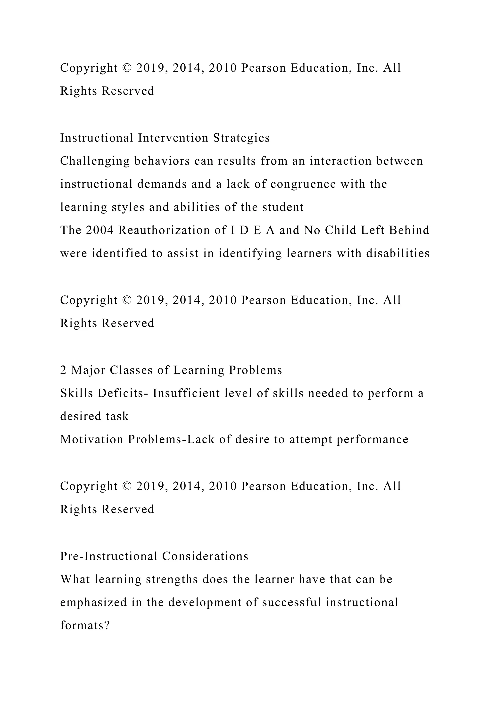 Copyright © 2019, 2014, 2010 Pearson Education, Inc. All
Rights Reserved
Instructional Intervention Strategies
Challenging behaviors can results from an interaction between
instructional demands and a lack of congruence with the
learning styles and abilities of the student
The 2004 Reauthorization of I D E A and No Child Left Behind
were identified to assist in identifying learners with disabilities
Copyright © 2019, 2014, 2010 Pearson Education, Inc. All
Rights Reserved
2 Major Classes of Learning Problems
Skills Deficits- Insufficient level of skills needed to perform a
desired task
Motivation Problems-Lack of desire to attempt performance
Copyright © 2019, 2014, 2010 Pearson Education, Inc. All
Rights Reserved
Pre-Instructional Considerations
What learning strengths does the learner have that can be
emphasized in the development of successful instructional
formats?
 