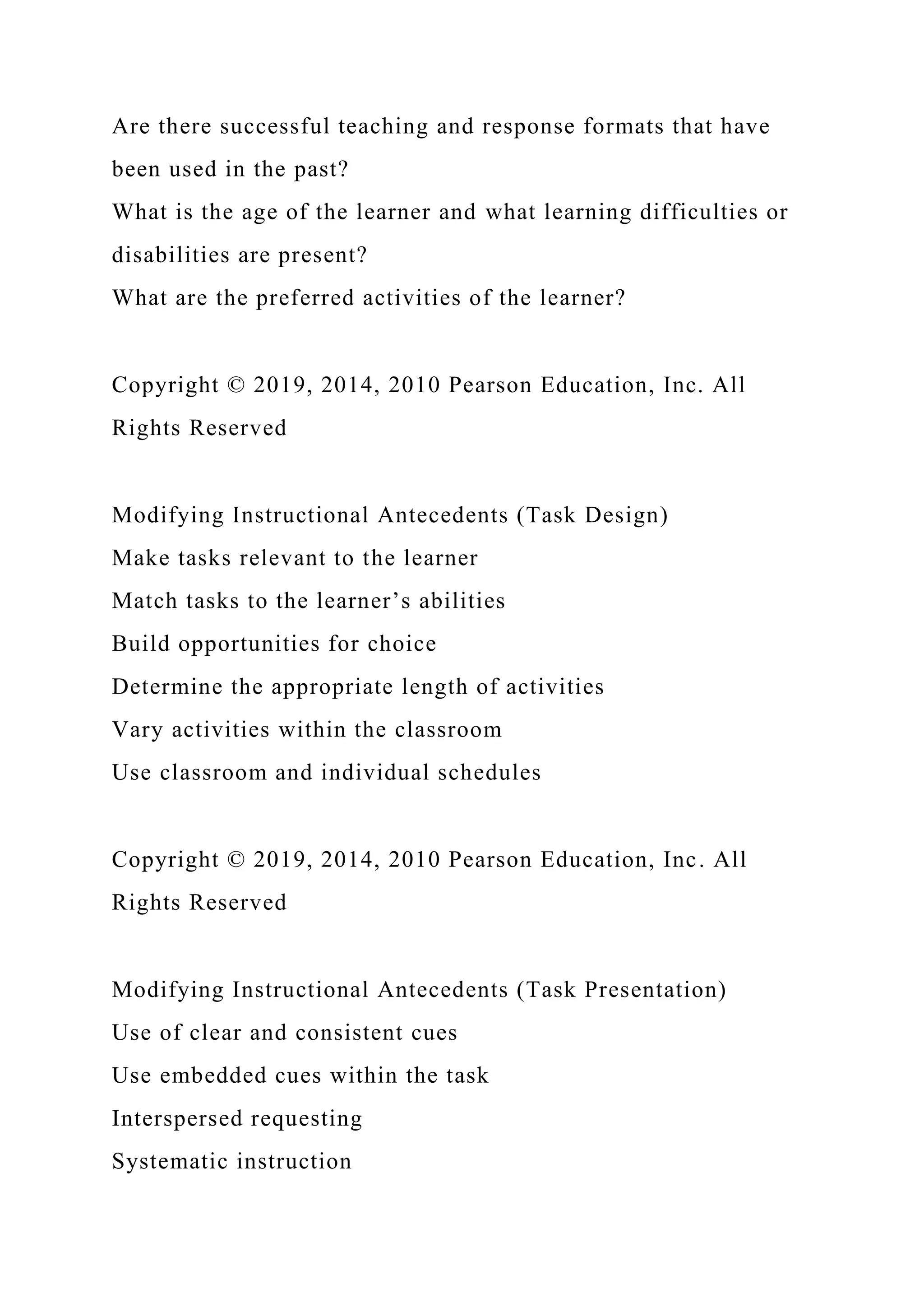 Are there successful teaching and response formats that have
been used in the past?
What is the age of the learner and what learning difficulties or
disabilities are present?
What are the preferred activities of the learner?
Copyright © 2019, 2014, 2010 Pearson Education, Inc. All
Rights Reserved
Modifying Instructional Antecedents (Task Design)
Make tasks relevant to the learner
Match tasks to the learner’s abilities
Build opportunities for choice
Determine the appropriate length of activities
Vary activities within the classroom
Use classroom and individual schedules
Copyright © 2019, 2014, 2010 Pearson Education, Inc. All
Rights Reserved
Modifying Instructional Antecedents (Task Presentation)
Use of clear and consistent cues
Use embedded cues within the task
Interspersed requesting
Systematic instruction
 