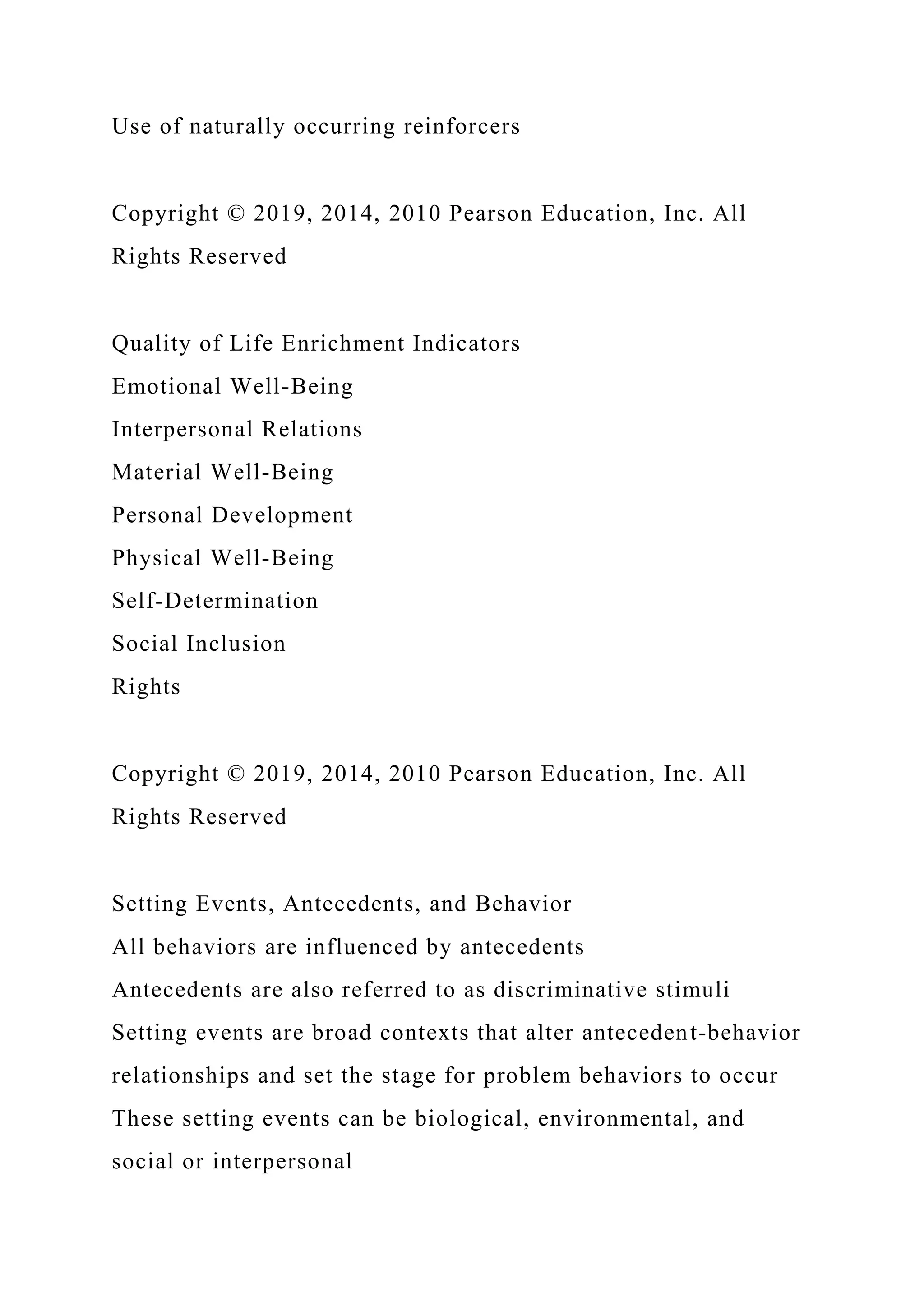 Use of naturally occurring reinforcers
Copyright © 2019, 2014, 2010 Pearson Education, Inc. All
Rights Reserved
Quality of Life Enrichment Indicators
Emotional Well-Being
Interpersonal Relations
Material Well-Being
Personal Development
Physical Well-Being
Self-Determination
Social Inclusion
Rights
Copyright © 2019, 2014, 2010 Pearson Education, Inc. All
Rights Reserved
Setting Events, Antecedents, and Behavior
All behaviors are influenced by antecedents
Antecedents are also referred to as discriminative stimuli
Setting events are broad contexts that alter antecedent-behavior
relationships and set the stage for problem behaviors to occur
These setting events can be biological, environmental, and
social or interpersonal
 