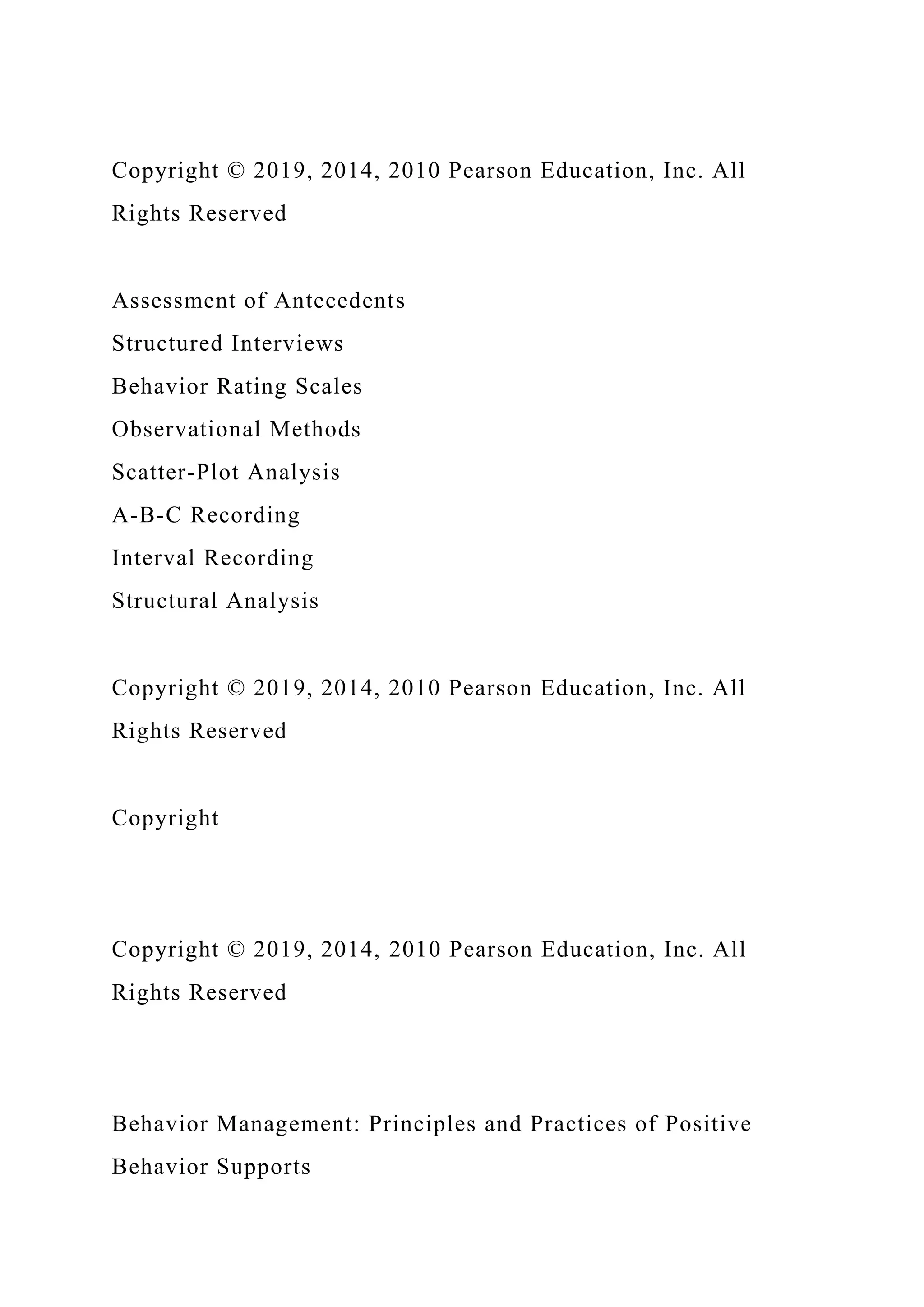 Copyright © 2019, 2014, 2010 Pearson Education, Inc. All
Rights Reserved
Assessment of Antecedents
Structured Interviews
Behavior Rating Scales
Observational Methods
Scatter-Plot Analysis
A-B-C Recording
Interval Recording
Structural Analysis
Copyright © 2019, 2014, 2010 Pearson Education, Inc. All
Rights Reserved
Copyright
Copyright © 2019, 2014, 2010 Pearson Education, Inc. All
Rights Reserved
Behavior Management: Principles and Practices of Positive
Behavior Supports
 
