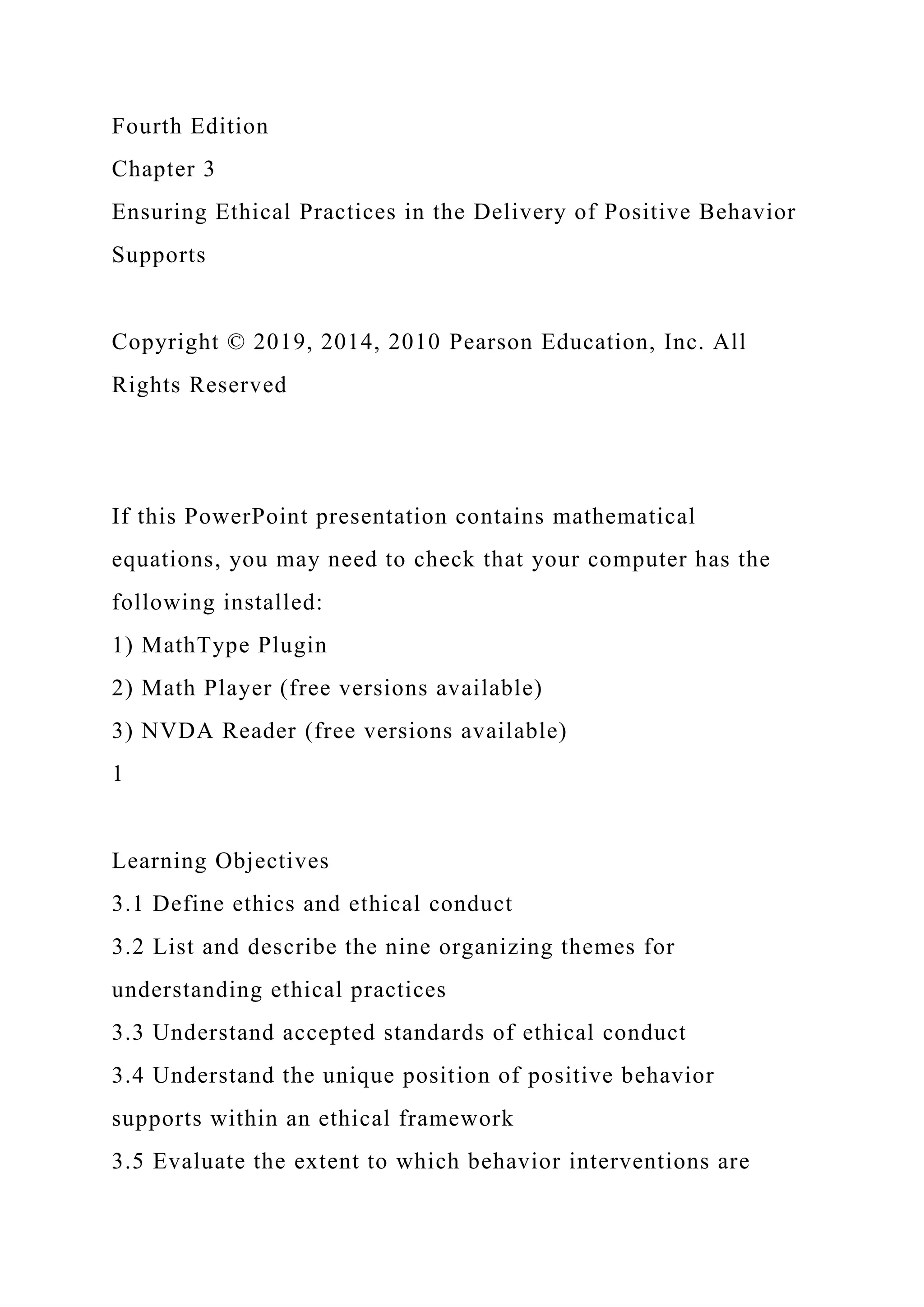 Fourth Edition
Chapter 3
Ensuring Ethical Practices in the Delivery of Positive Behavior
Supports
Copyright © 2019, 2014, 2010 Pearson Education, Inc. All
Rights Reserved
If this PowerPoint presentation contains mathematical
equations, you may need to check that your computer has the
following installed:
1) MathType Plugin
2) Math Player (free versions available)
3) NVDA Reader (free versions available)
1
Learning Objectives
3.1 Define ethics and ethical conduct
3.2 List and describe the nine organizing themes for
understanding ethical practices
3.3 Understand accepted standards of ethical conduct
3.4 Understand the unique position of positive behavior
supports within an ethical framework
3.5 Evaluate the extent to which behavior interventions are
 