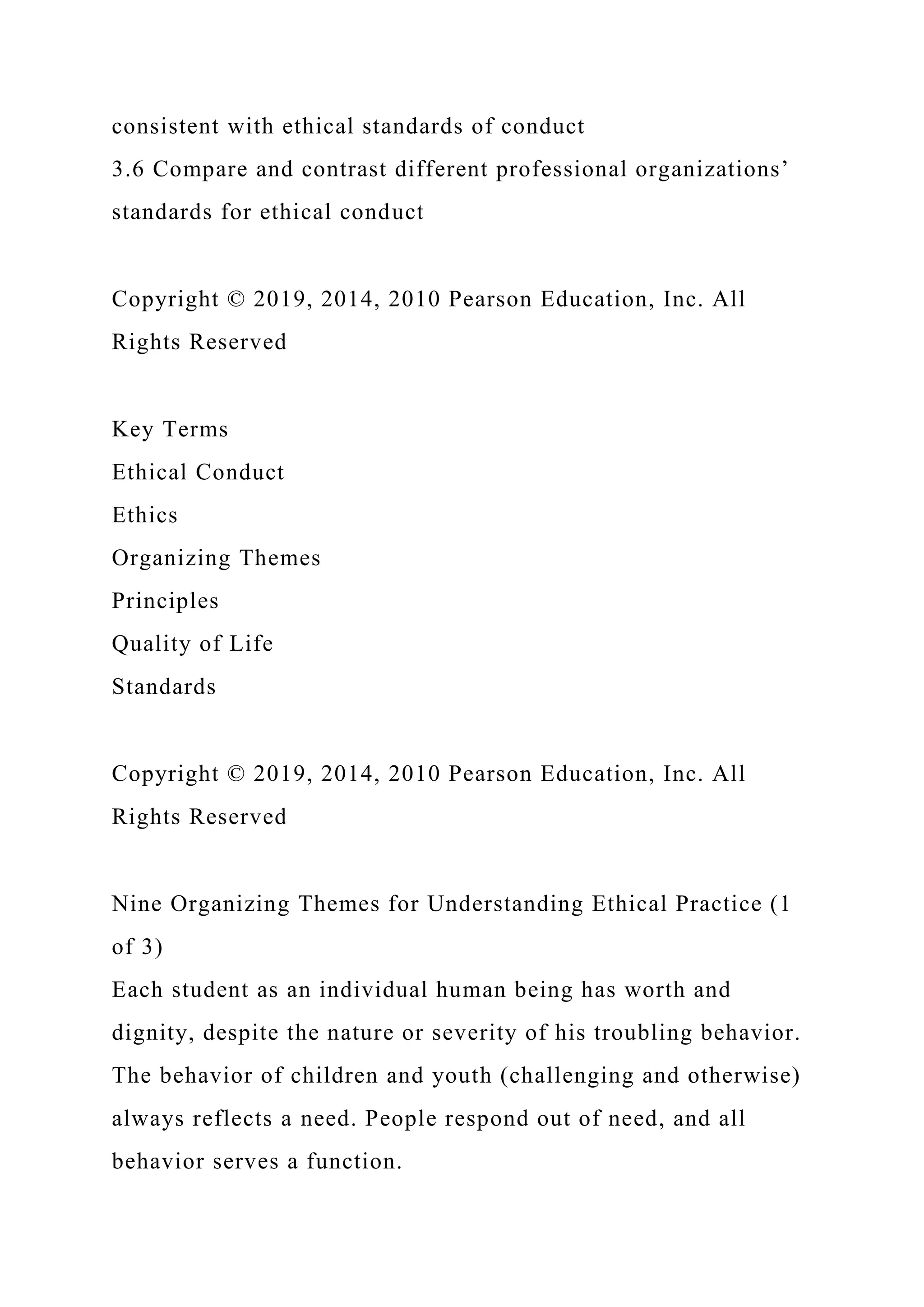 consistent with ethical standards of conduct
3.6 Compare and contrast different professional organizations’
standards for ethical conduct
Copyright © 2019, 2014, 2010 Pearson Education, Inc. All
Rights Reserved
Key Terms
Ethical Conduct
Ethics
Organizing Themes
Principles
Quality of Life
Standards
Copyright © 2019, 2014, 2010 Pearson Education, Inc. All
Rights Reserved
Nine Organizing Themes for Understanding Ethical Practice (1
of 3)
Each student as an individual human being has worth and
dignity, despite the nature or severity of his troubling behavior.
The behavior of children and youth (challenging and otherwise)
always reflects a need. People respond out of need, and all
behavior serves a function.
 