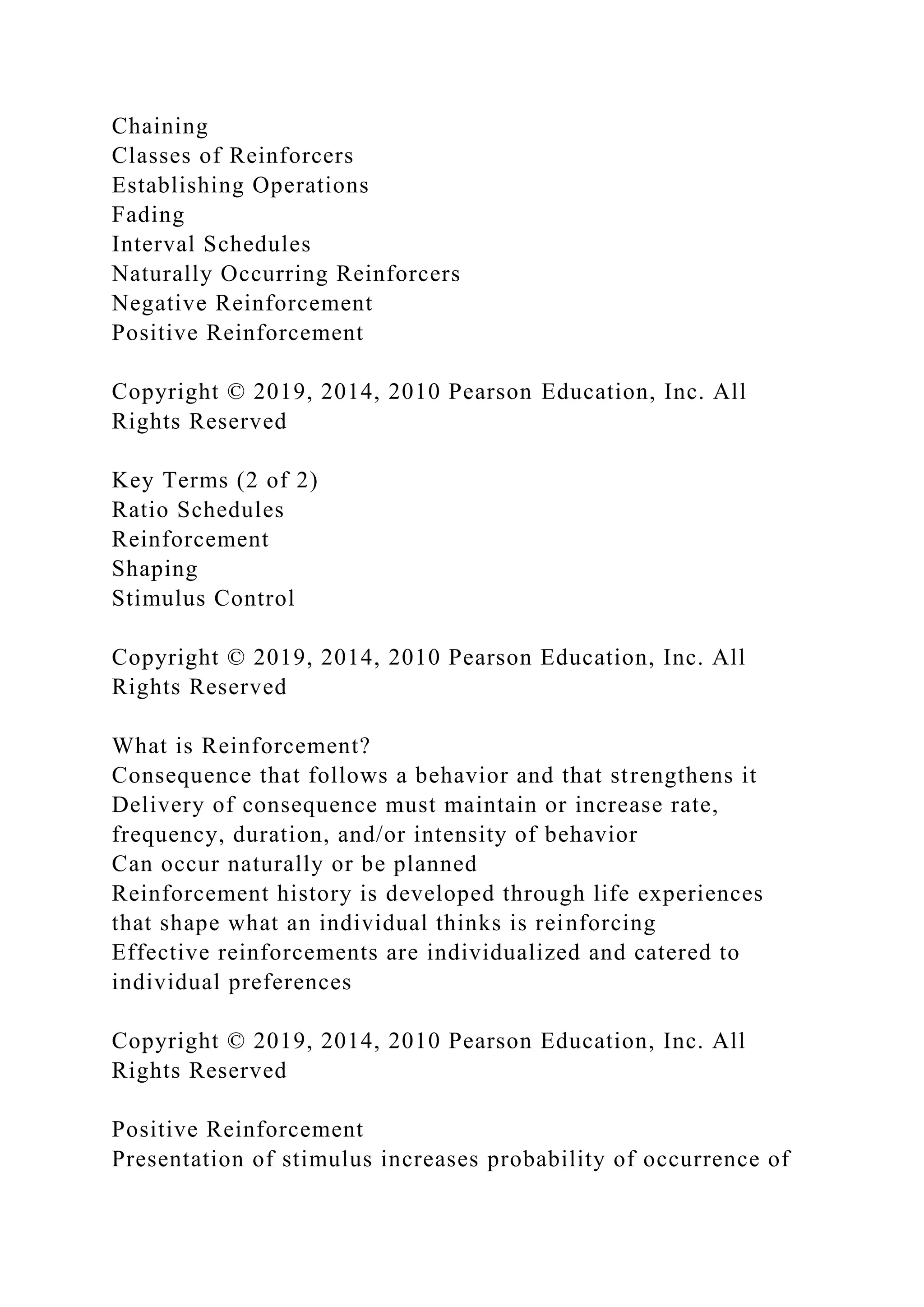 Chaining
Classes of Reinforcers
Establishing Operations
Fading
Interval Schedules
Naturally Occurring Reinforcers
Negative Reinforcement
Positive Reinforcement
Copyright © 2019, 2014, 2010 Pearson Education, Inc. All
Rights Reserved
Key Terms (2 of 2)
Ratio Schedules
Reinforcement
Shaping
Stimulus Control
Copyright © 2019, 2014, 2010 Pearson Education, Inc. All
Rights Reserved
What is Reinforcement?
Consequence that follows a behavior and that strengthens it
Delivery of consequence must maintain or increase rate,
frequency, duration, and/or intensity of behavior
Can occur naturally or be planned
Reinforcement history is developed through life experiences
that shape what an individual thinks is reinforcing
Effective reinforcements are individualized and catered to
individual preferences
Copyright © 2019, 2014, 2010 Pearson Education, Inc. All
Rights Reserved
Positive Reinforcement
Presentation of stimulus increases probability of occurrence of
 
