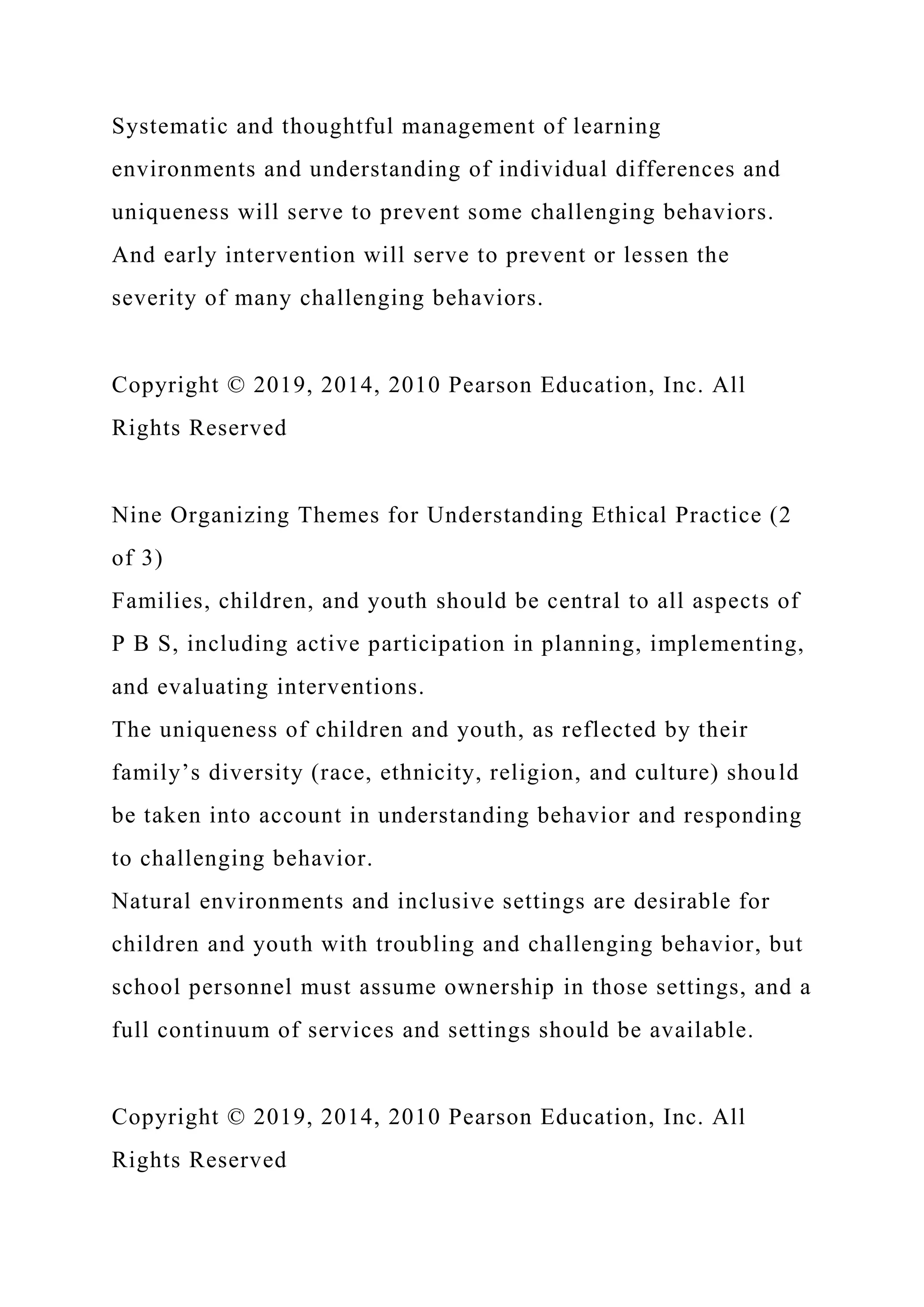 Systematic and thoughtful management of learning
environments and understanding of individual differences and
uniqueness will serve to prevent some challenging behaviors.
And early intervention will serve to prevent or lessen the
severity of many challenging behaviors.
Copyright © 2019, 2014, 2010 Pearson Education, Inc. All
Rights Reserved
Nine Organizing Themes for Understanding Ethical Practice (2
of 3)
Families, children, and youth should be central to all aspects of
P B S, including active participation in planning, implementing,
and evaluating interventions.
The uniqueness of children and youth, as reflected by their
family’s diversity (race, ethnicity, religion, and culture) should
be taken into account in understanding behavior and responding
to challenging behavior.
Natural environments and inclusive settings are desirable for
children and youth with troubling and challenging behavior, but
school personnel must assume ownership in those settings, and a
full continuum of services and settings should be available.
Copyright © 2019, 2014, 2010 Pearson Education, Inc. All
Rights Reserved
 