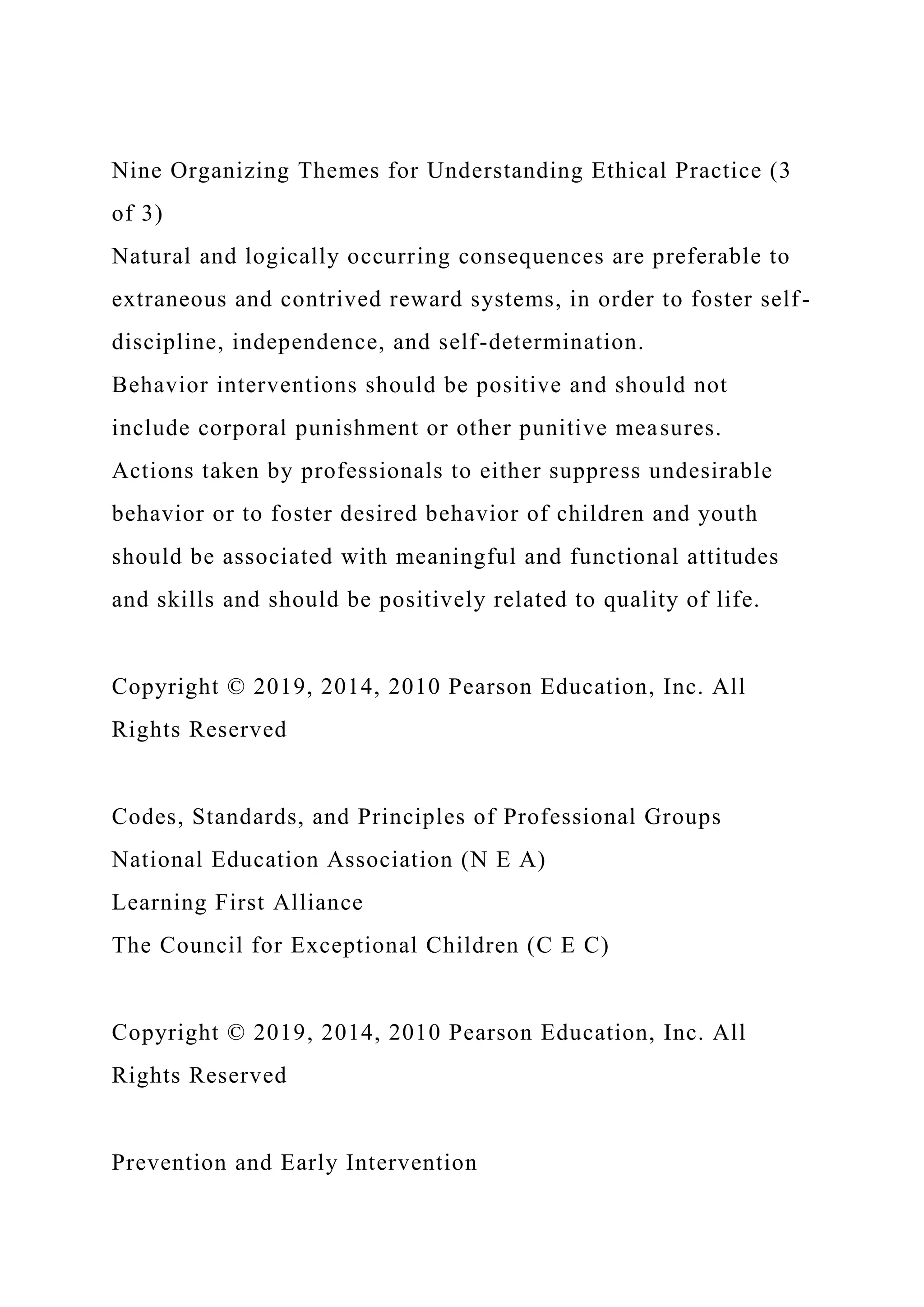 Nine Organizing Themes for Understanding Ethical Practice (3
of 3)
Natural and logically occurring consequences are preferable to
extraneous and contrived reward systems, in order to foster self-
discipline, independence, and self-determination.
Behavior interventions should be positive and should not
include corporal punishment or other punitive measures.
Actions taken by professionals to either suppress undesirable
behavior or to foster desired behavior of children and youth
should be associated with meaningful and functional attitudes
and skills and should be positively related to quality of life.
Copyright © 2019, 2014, 2010 Pearson Education, Inc. All
Rights Reserved
Codes, Standards, and Principles of Professional Groups
National Education Association (N E A)
Learning First Alliance
The Council for Exceptional Children (C E C)
Copyright © 2019, 2014, 2010 Pearson Education, Inc. All
Rights Reserved
Prevention and Early Intervention
 