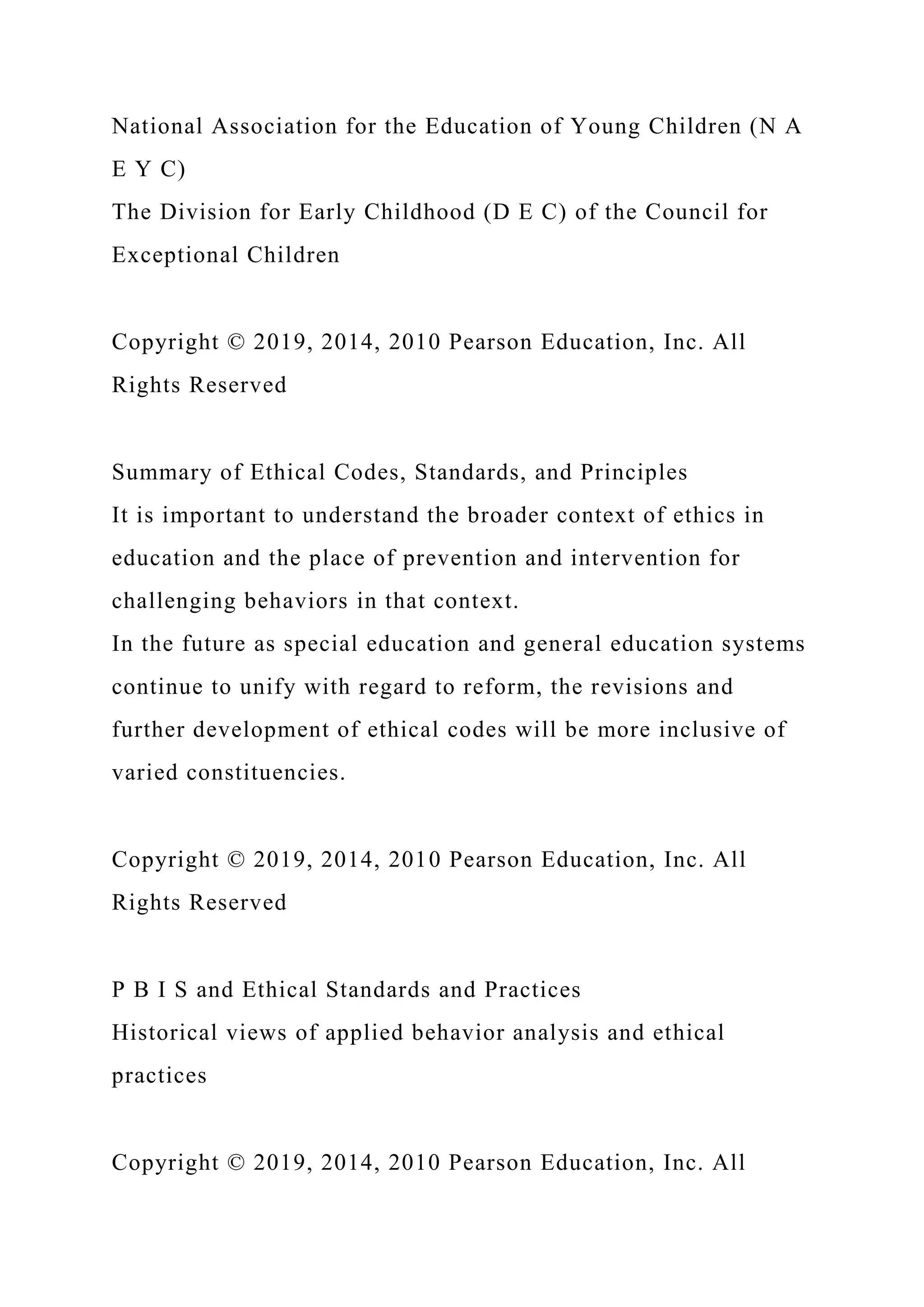 National Association for the Education of Young Children (N A
E Y C)
The Division for Early Childhood (D E C) of the Council for
Exceptional Children
Copyright © 2019, 2014, 2010 Pearson Education, Inc. All
Rights Reserved
Summary of Ethical Codes, Standards, and Principles
It is important to understand the broader context of ethics in
education and the place of prevention and intervention for
challenging behaviors in that context.
In the future as special education and general education systems
continue to unify with regard to reform, the revisions and
further development of ethical codes will be more inclusive of
varied constituencies.
Copyright © 2019, 2014, 2010 Pearson Education, Inc. All
Rights Reserved
P B I S and Ethical Standards and Practices
Historical views of applied behavior analysis and ethical
practices
Copyright © 2019, 2014, 2010 Pearson Education, Inc. All
 