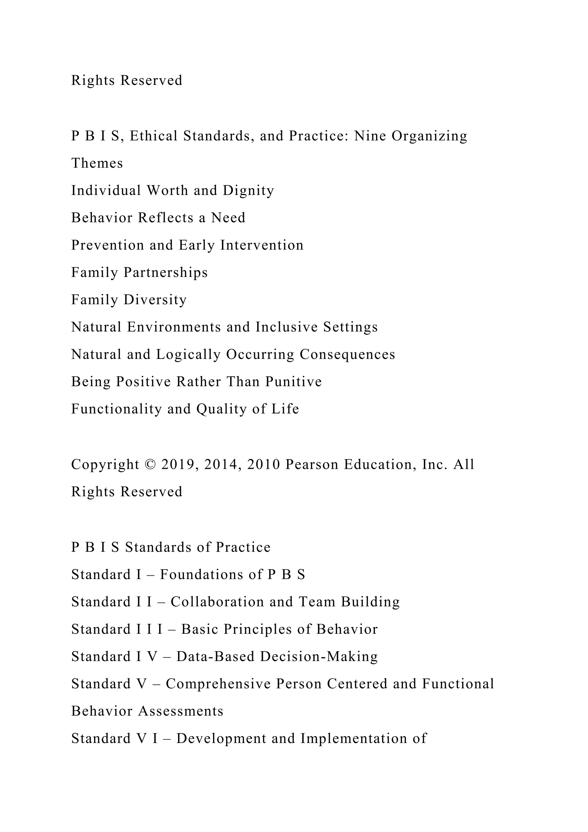 Rights Reserved
P B I S, Ethical Standards, and Practice: Nine Organizing
Themes
Individual Worth and Dignity
Behavior Reflects a Need
Prevention and Early Intervention
Family Partnerships
Family Diversity
Natural Environments and Inclusive Settings
Natural and Logically Occurring Consequences
Being Positive Rather Than Punitive
Functionality and Quality of Life
Copyright © 2019, 2014, 2010 Pearson Education, Inc. All
Rights Reserved
P B I S Standards of Practice
Standard I – Foundations of P B S
Standard I I – Collaboration and Team Building
Standard I I I – Basic Principles of Behavior
Standard I V – Data-Based Decision-Making
Standard V – Comprehensive Person Centered and Functional
Behavior Assessments
Standard V I – Development and Implementation of
 