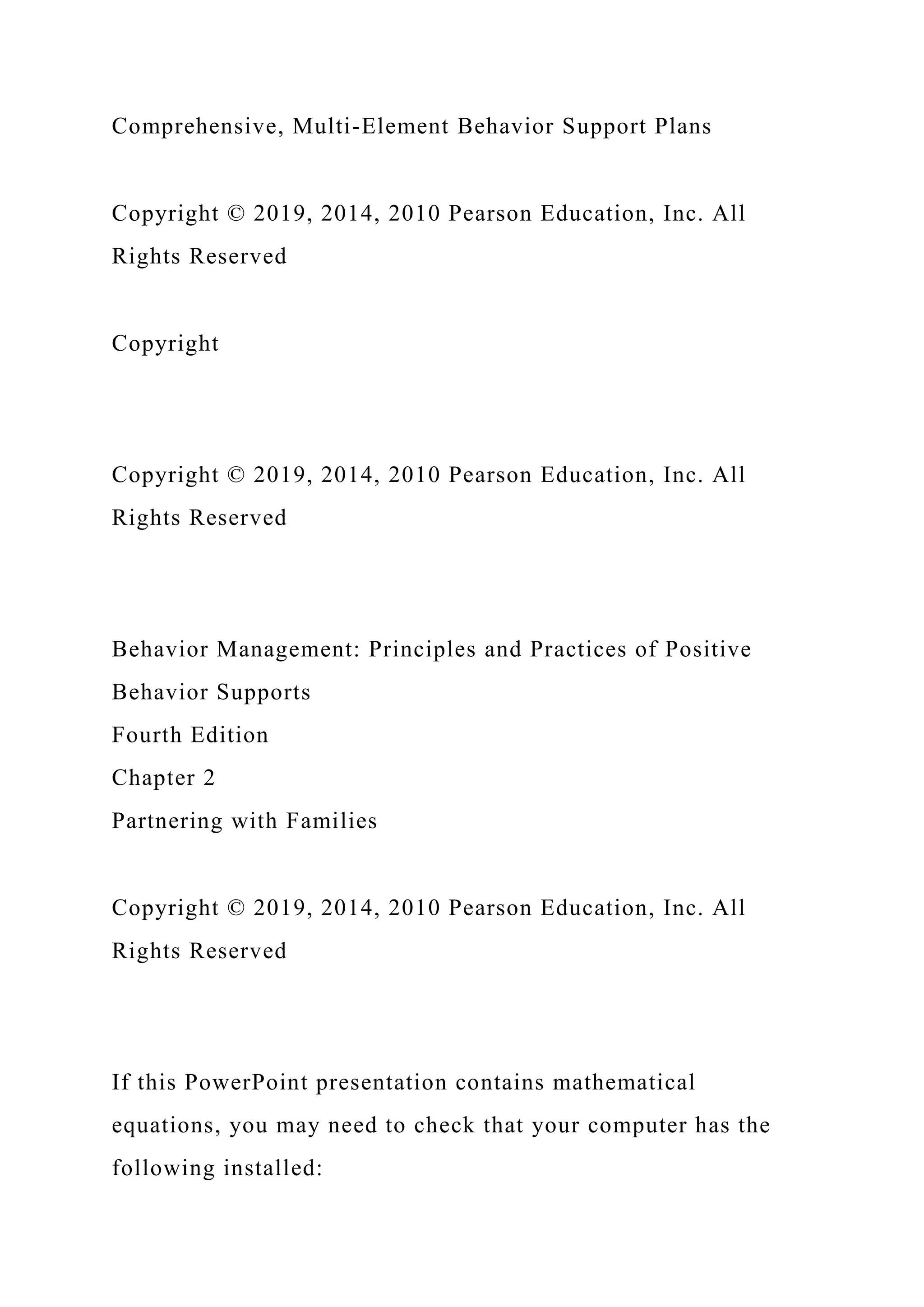 Comprehensive, Multi-Element Behavior Support Plans
Copyright © 2019, 2014, 2010 Pearson Education, Inc. All
Rights Reserved
Copyright
Copyright © 2019, 2014, 2010 Pearson Education, Inc. All
Rights Reserved
Behavior Management: Principles and Practices of Positive
Behavior Supports
Fourth Edition
Chapter 2
Partnering with Families
Copyright © 2019, 2014, 2010 Pearson Education, Inc. All
Rights Reserved
If this PowerPoint presentation contains mathematical
equations, you may need to check that your computer has the
following installed:
 