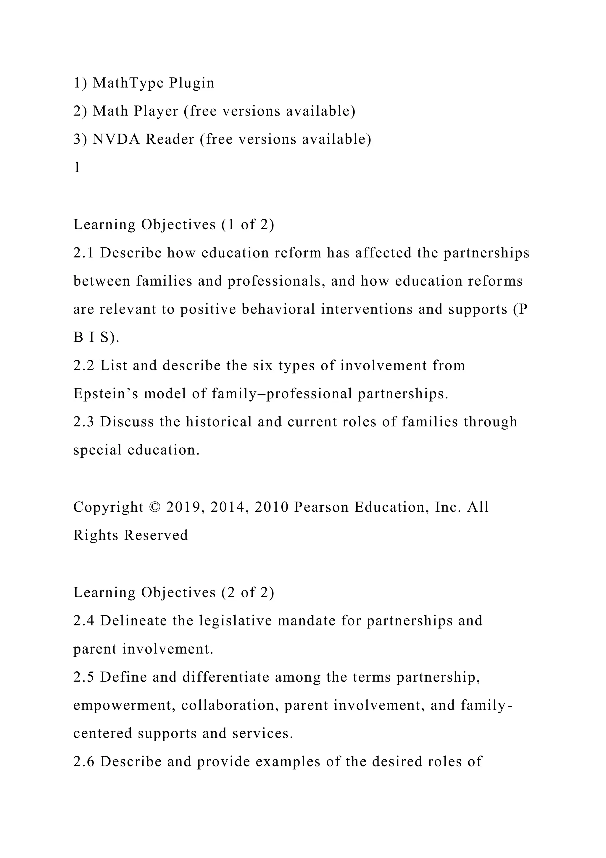 1) MathType Plugin
2) Math Player (free versions available)
3) NVDA Reader (free versions available)
1
Learning Objectives (1 of 2)
2.1 Describe how education reform has affected the partnerships
between families and professionals, and how education reforms
are relevant to positive behavioral interventions and supports (P
B I S).
2.2 List and describe the six types of involvement from
Epstein’s model of family–professional partnerships.
2.3 Discuss the historical and current roles of families through
special education.
Copyright © 2019, 2014, 2010 Pearson Education, Inc. All
Rights Reserved
Learning Objectives (2 of 2)
2.4 Delineate the legislative mandate for partnerships and
parent involvement.
2.5 Define and differentiate among the terms partnership,
empowerment, collaboration, parent involvement, and family-
centered supports and services.
2.6 Describe and provide examples of the desired roles of
 