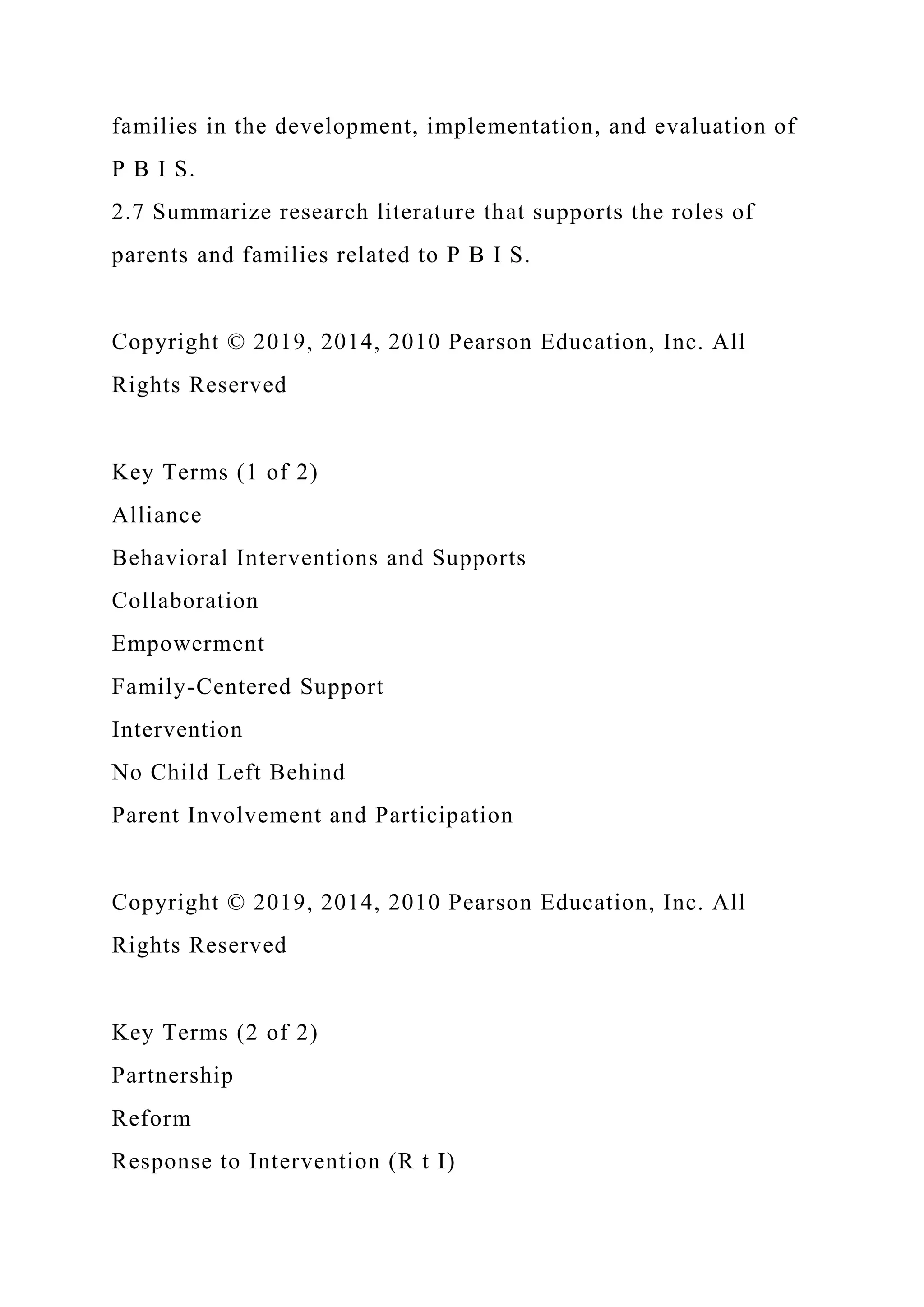 families in the development, implementation, and evaluation of
P B I S.
2.7 Summarize research literature that supports the roles of
parents and families related to P B I S.
Copyright © 2019, 2014, 2010 Pearson Education, Inc. All
Rights Reserved
Key Terms (1 of 2)
Alliance
Behavioral Interventions and Supports
Collaboration
Empowerment
Family-Centered Support
Intervention
No Child Left Behind
Parent Involvement and Participation
Copyright © 2019, 2014, 2010 Pearson Education, Inc. All
Rights Reserved
Key Terms (2 of 2)
Partnership
Reform
Response to Intervention (R t I)
 