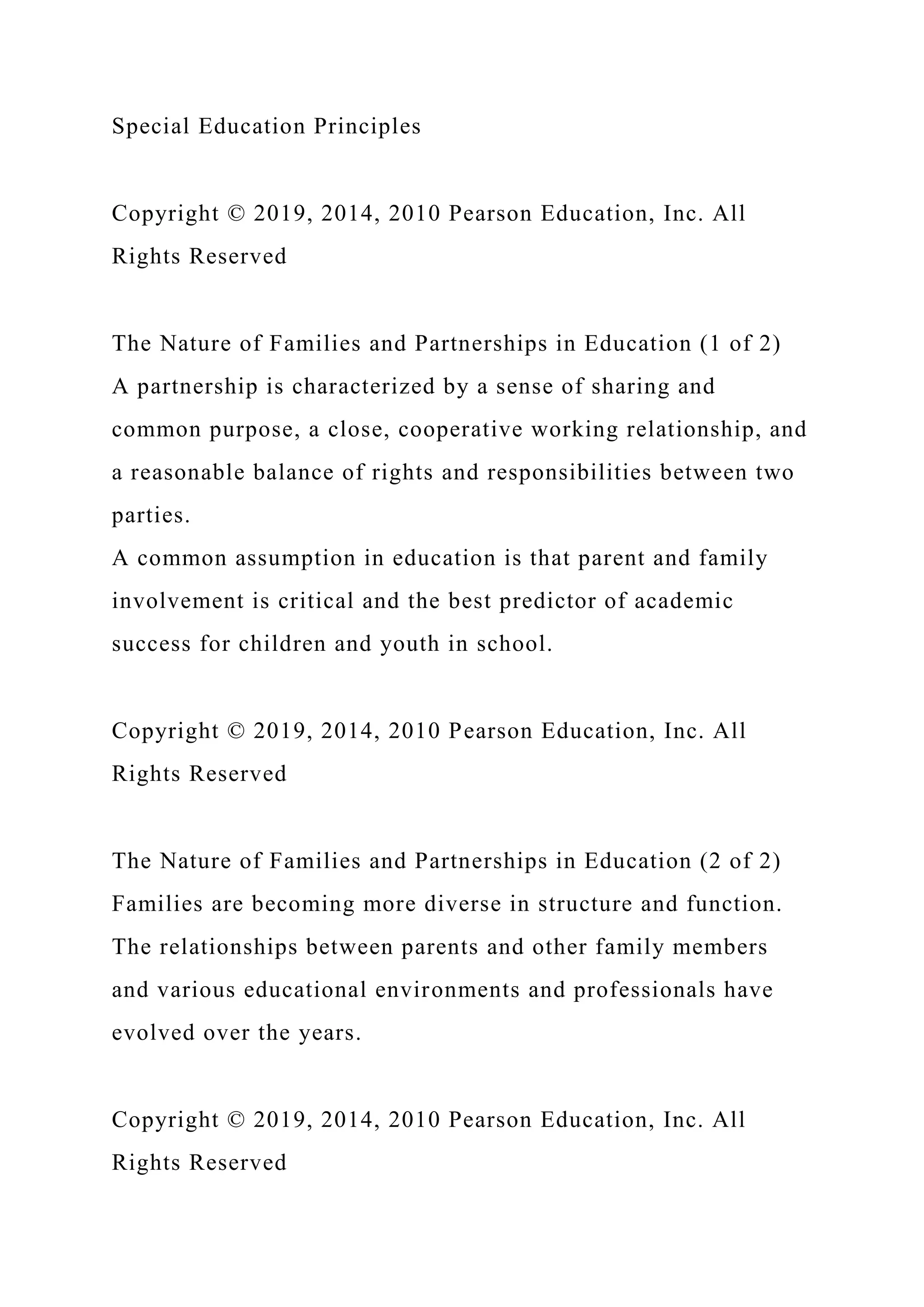 Special Education Principles
Copyright © 2019, 2014, 2010 Pearson Education, Inc. All
Rights Reserved
The Nature of Families and Partnerships in Education (1 of 2)
A partnership is characterized by a sense of sharing and
common purpose, a close, cooperative working relationship, and
a reasonable balance of rights and responsibilities between two
parties.
A common assumption in education is that parent and family
involvement is critical and the best predictor of academic
success for children and youth in school.
Copyright © 2019, 2014, 2010 Pearson Education, Inc. All
Rights Reserved
The Nature of Families and Partnerships in Education (2 of 2)
Families are becoming more diverse in structure and function.
The relationships between parents and other family members
and various educational environments and professionals have
evolved over the years.
Copyright © 2019, 2014, 2010 Pearson Education, Inc. All
Rights Reserved
 