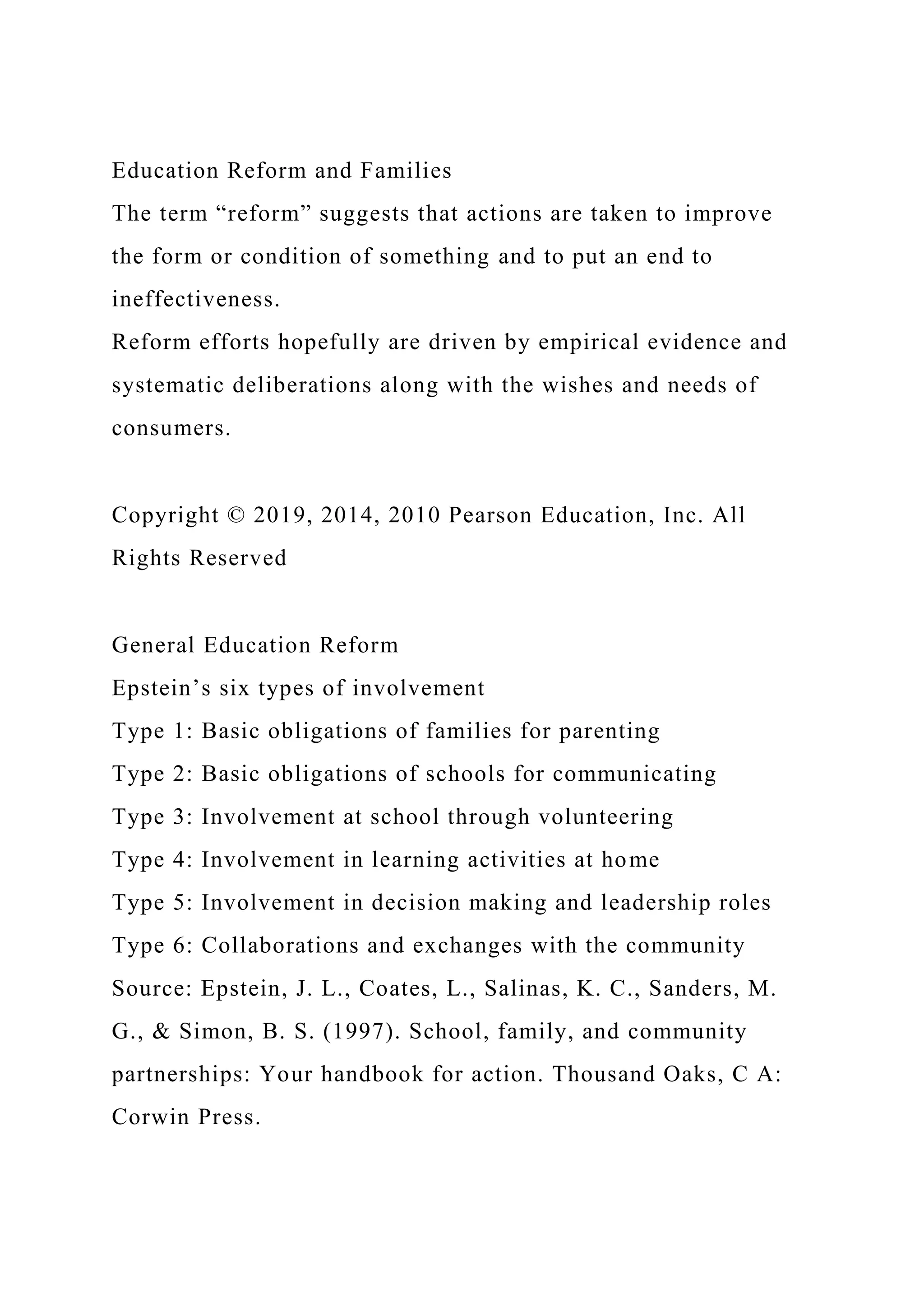 Education Reform and Families
The term “reform” suggests that actions are taken to improve
the form or condition of something and to put an end to
ineffectiveness.
Reform efforts hopefully are driven by empirical evidence and
systematic deliberations along with the wishes and needs of
consumers.
Copyright © 2019, 2014, 2010 Pearson Education, Inc. All
Rights Reserved
General Education Reform
Epstein’s six types of involvement
Type 1: Basic obligations of families for parenting
Type 2: Basic obligations of schools for communicating
Type 3: Involvement at school through volunteering
Type 4: Involvement in learning activities at home
Type 5: Involvement in decision making and leadership roles
Type 6: Collaborations and exchanges with the community
Source: Epstein, J. L., Coates, L., Salinas, K. C., Sanders, M.
G., & Simon, B. S. (1997). School, family, and community
partnerships: Your handbook for action. Thousand Oaks, C A:
Corwin Press.
 